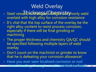 22
Weld Overlay
Thickness/Chemistry
• Steel vessels, exchangers, flanges commonly weld
overlaid with high alloy for corrosion resistance
• It’s vital that the top surface of the overlay be the
right alloy content to resist process corrosion,
especially if there will be final grinding or
machining
• The proper thickness and chemistry QA/QC should
be specified following multiple layers of weld
overlay
• Don’t count on the machinist or grinder to know
that he is defeating your corrosion allowance!
• Have you ever seen localized corrosion or rust
stains bleeding through a weld overlaid surface?
 