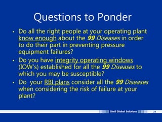 24
Questions to Ponder
• Do all the right people at your operating plant
know enough about the 99 Diseases in order
to do their part in preventing pressure
equipment failures?
• Do you have integrity operating windows
(IOW’s) established for all the 99 Diseases to
which you may be susceptible?
• Do your RBI plans consider all the 99 Diseases
when considering the risk of failure at your
plant?
 