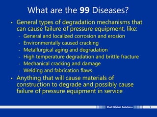 3
What are the 99 Diseases?
• General types of degradation mechanisms that
can cause failure of pressure equipment, like:
- General and localized corrosion and erosion
- Environmentally caused cracking
- Metallurgical aging and degradation
- High temperature degradation and brittle fracture
- Mechanical cracking and damage
- Welding and fabrication flaws
• Anything that will cause materials of
construction to degrade and possibly cause
failure of pressure equipment in service
 