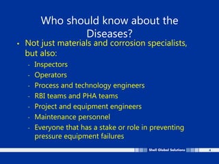 4
Who should know about the
Diseases?
• Not just materials and corrosion specialists,
but also:
- Inspectors
- Operators
- Process and technology engineers
- RBI teams and PHA teams
- Project and equipment engineers
- Maintenance personnel
- Everyone that has a stake or role in preventing
pressure equipment failures
 