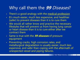8
Why call them the 99 Diseases?
• There’s a good analogy with the medical profession
• It’s much easier, much less expensive, and healthier
(safer) to prevent diseases than it is to cure them
• We would all rather know and practice the necessary
lifestyles that will prevent us from having lung cancer
or heart disease than it is to cure either after we
contract them
• Same is true with the 99 diseases of pressure
equipment
• Preventing cracks, high corrosion rates, and
metallurgical degradation is usually easier, much less
expensive, and safer than coping with the aftermath of
unexpected vessel and piping failures.
 