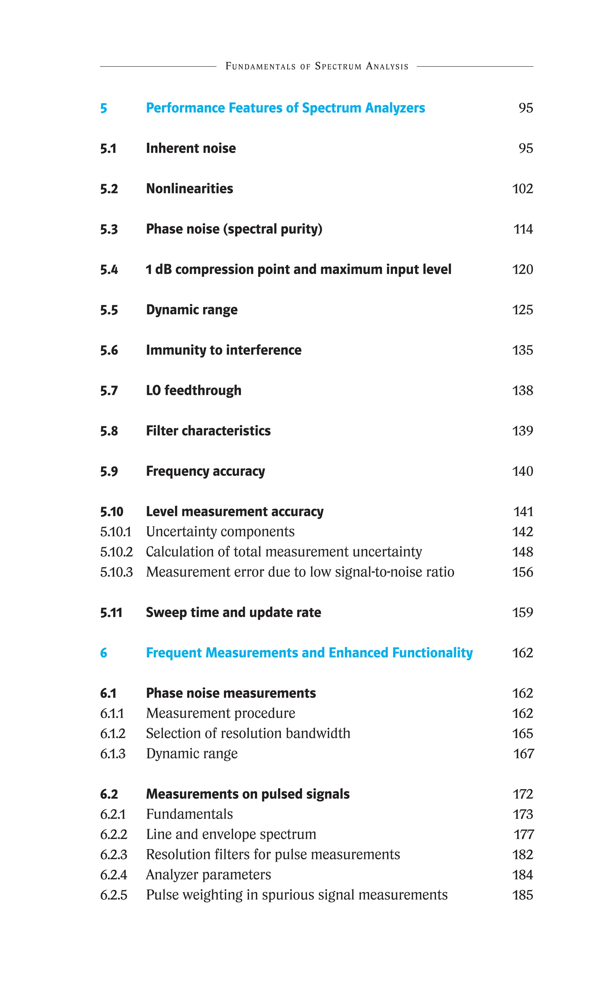 Fundamentals of Spectrum Analysis
Fundamentals of Spectrum Analysis
5 Performance Features of Spectrum Analyzers 95
5.1 Inherent noise 95
5.2 Nonlinearities 102
5.3 Phase noise (spectral purity) 114
5.4 1 dB compression point and maximum input level 120
5.5 Dynamic range 125
5.6 Immunity to interference 135
5.7 LO feedthrough 138
5.8 Filter characteristics 139
5.9 Frequency accuracy 140
5.10 Level measurement accuracy 141
5.10.1 Uncertainty components 142
5.10.2 Calculation of total measurement uncertainty 148
5.10.3 Measurement error due to low signal-to-noise ratio 156
5.11 Sweep time and update rate 159
6 Frequent Measurements and Enhanced Functionality 162
6.1 Phase noise measurements 162
6.1.1 Measurement procedure 162
6.1.2 Selection of resolution bandwidth 165
6.1.3 Dynamic range 167
6.2	
Measurements on pulsed signals 172
6.2.1 Fundamentals 173
6.2.2 Line and envelope spectrum 177
6.2.3 Resolution filters for pulse measurements 182
6.2.4 Analyzer parameters 184
6.2.5 Pulse weighting in spurious signal measurements 185
 