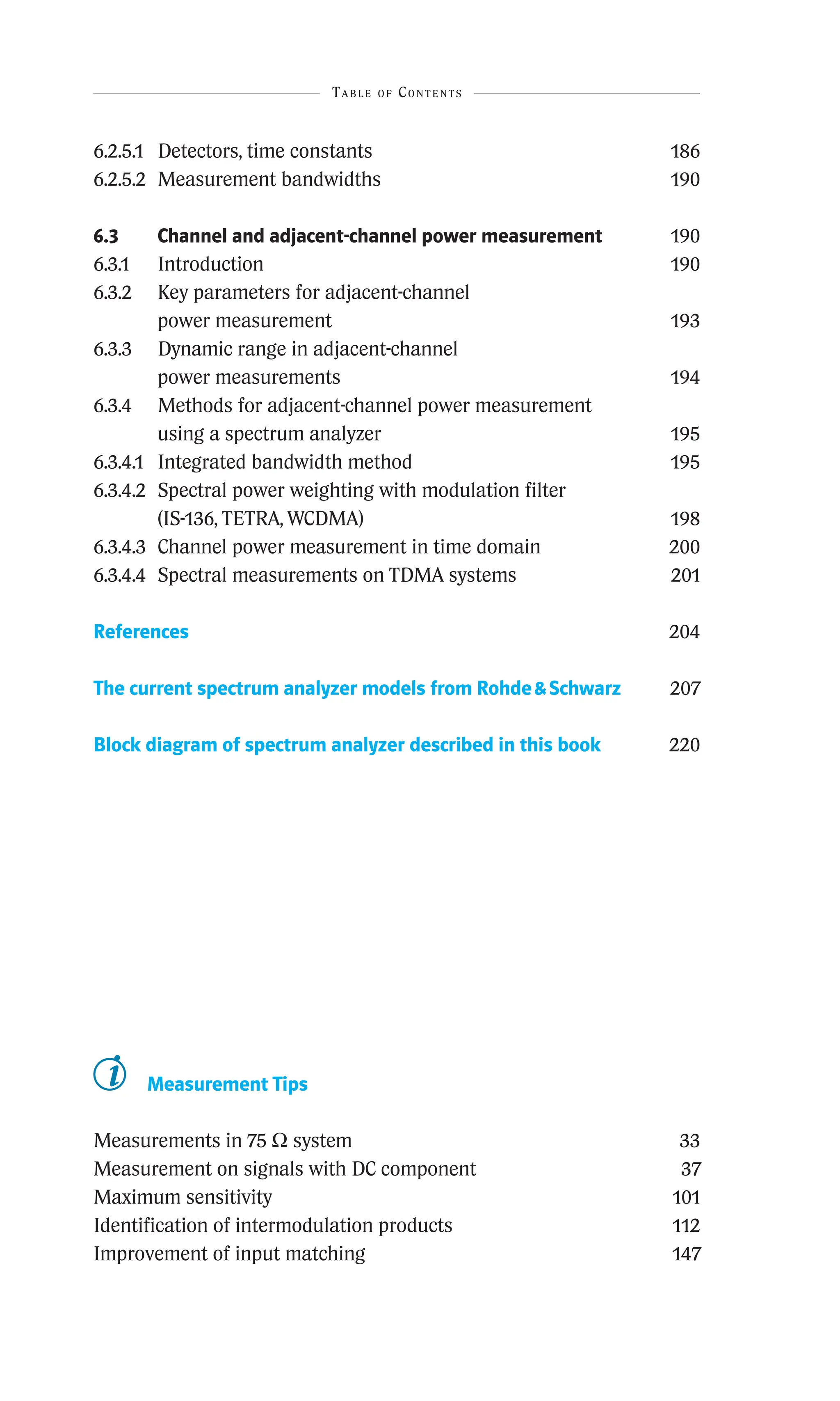 6.2.5.1 Detectors, time constants 186
6.2.5.2 Measurement bandwidths 190
6.3	
Channel and adjacent-channel power measurement 190
6.3.1 Introduction 190
6.3.2	
Key parameters for adjacent-channel
power measurement 193
6.3.3	
Dynamic range in adjacent-channel
power measurements 194
6.3.4	
Methods for adjacent-channel power measurement
using a spectrum analyzer 195
6.3.4.1 Integrated bandwidth method 195
6.3.4.2	
Spectral power weighting with modulation filter
(IS-136, TETRA, WCDMA) 198
6.3.4.3 Channel power measurement in time domain 200
6.3.4.4 Spectral measurements on TDMA systems 201
References 204
The current spectrum analyzer models from RohdeSchwarz 207
Block diagram of spectrum analyzer described in this book 220
Table of Contents
Measurement Tips
Measurements in 75 W system 33
Measurement on signals with DC component 37
Maximum sensitivity 101
Identification of intermodulation products 112
Improvement of input matching 147
 