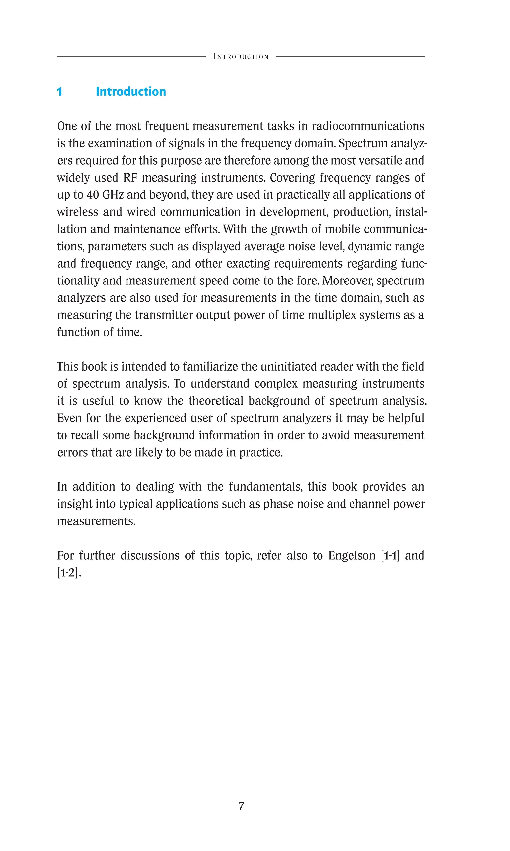7
1 Introduction
One of the most frequent measurement tasks in radiocommunications
is the examination of signals in the frequency domain. Spectrum analyz-
ers required for this purpose are therefore among the most versatile and
widely used RF measuring instruments. Covering frequency ranges of
up to 40 GHz and beyond, they are used in practically all applications of
wireless and wired communication in development, production, instal-
lation and maintenance efforts. With the growth of mobile communica-
tions, parameters such as displayed average noise level, dynamic range
and frequency range, and other exacting requirements regarding func-
tionality and measurement speed come to the fore. Moreover, spectrum
analyzers are also used for measurements in the time domain, such as
measuring the transmitter output power of time multiplex systems as a
function of time.
This book is intended to familiarize the uninitiated reader with the field
of spectrum analysis. To understand complex measuring instruments
it is useful to know the theoretical background of spectrum analysis.
Even for the experienced user of spectrum analyzers it may be helpful
to recall some background information in order to avoid measurement
errors that are likely to be made in practice.
In addition to dealing with the fundamentals, this book provides an
insight into typical applications such as phase noise and channel power
measurements.
For further discussions of this topic, refer also to Engelson [1-1] and
[1-2].
Introduction
 