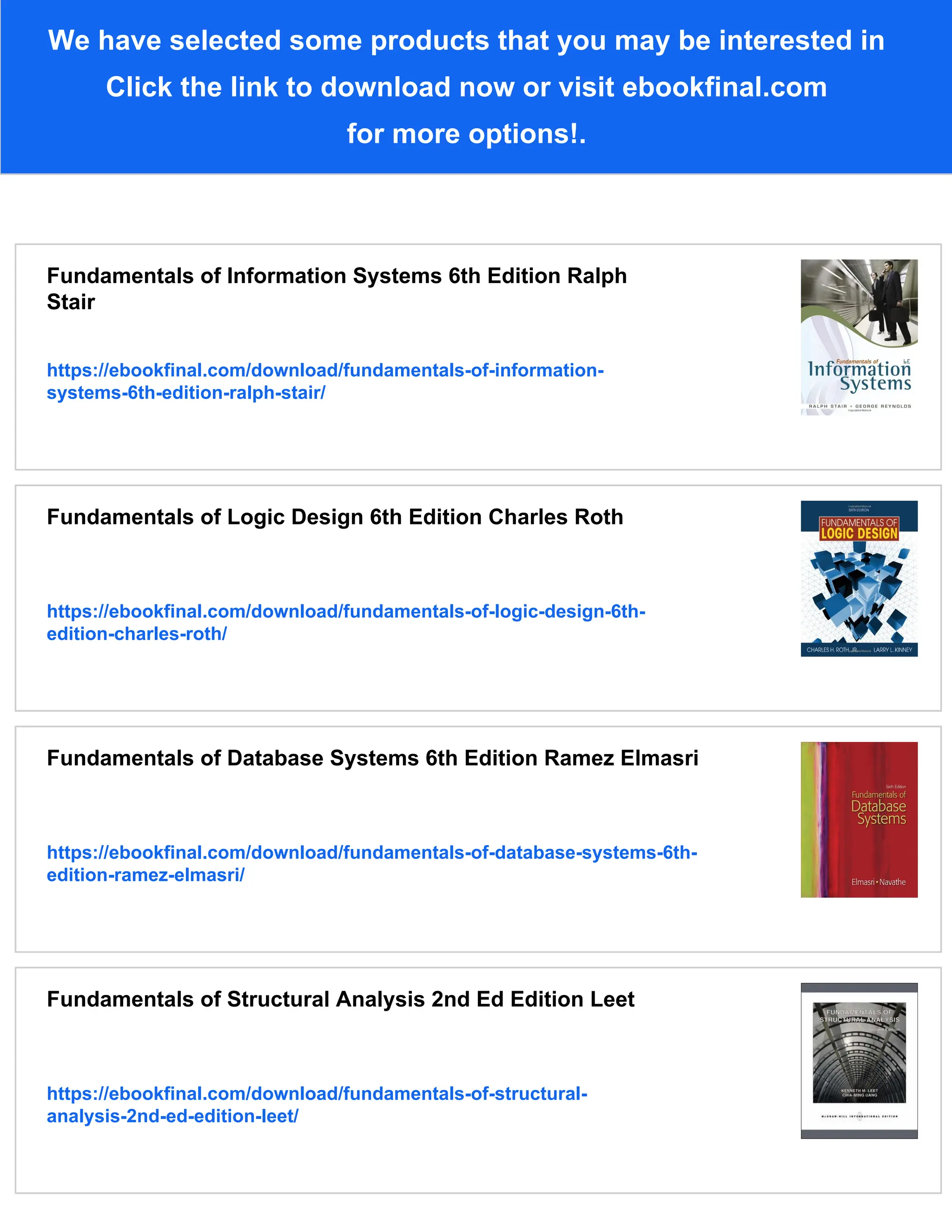 We have selected some products that you may be interested in
Click the link to download now or visit ebookfinal.com
for more options!.
Fundamentals of Information Systems 6th Edition Ralph
Stair
https://ebookfinal.com/download/fundamentals-of-information-
systems-6th-edition-ralph-stair/
Fundamentals of Logic Design 6th Edition Charles Roth
https://ebookfinal.com/download/fundamentals-of-logic-design-6th-
edition-charles-roth/
Fundamentals of Database Systems 6th Edition Ramez Elmasri
https://ebookfinal.com/download/fundamentals-of-database-systems-6th-
edition-ramez-elmasri/
Fundamentals of Structural Analysis 2nd Ed Edition Leet
https://ebookfinal.com/download/fundamentals-of-structural-
analysis-2nd-ed-edition-leet/
 
