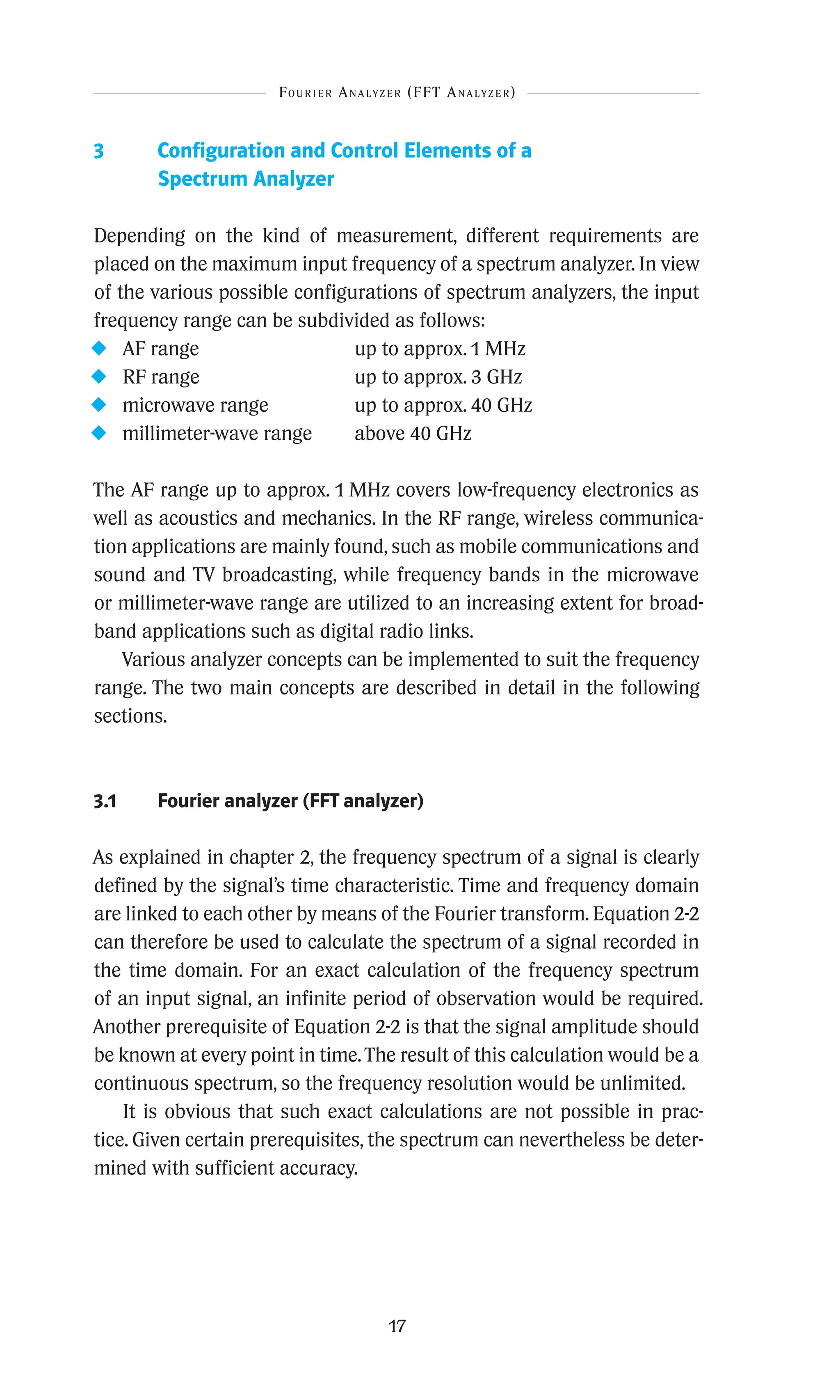 17
3	
Configuration and Control Elements of a
Spectrum Analyzer
Depending on the kind of measurement, different requirements are
placed on the maximum input frequency of a spectrum analyzer. In view
of the various possible configurations of spectrum analyzers, the input
frequency range can be subdivided as follows:
u AF range up to approx. 1 MHz
u RF range up to approx. 3 GHz
u microwave range up to approx. 40 GHz
u millimeter-wave range above 40 GHz
The AF range up to approx. 1 MHz covers low-frequency electronics as
well as acoustics and mechanics. In the RF range, wireless communica-
tion applications are mainly found, such as mobile communications and
sound and TV broadcasting, while frequency bands in the microwave
or millimeter-wave range are utilized to an increasing extent for broad-
band applications such as digital radio links.
Various analyzer concepts can be implemented to suit the frequency
range. The two main concepts are described in detail in the following
sections.
3.1 Fourier analyzer (FFT analyzer)
As explained in chapter 2, the frequency spectrum of a signal is clearly
defined by the signal’s time characteristic. Time and frequency domain
are linked to each other by means of the Fourier transform. Equation 2-2
can therefore be used to calculate the spectrum of a signal recorded in
the time domain. For an exact calculation of the frequency spectrum
of an input signal, an infinite period of observation would be required.
Another prerequisite of Equation 2-2 is that the signal amplitude should
be known at every point in time.The result of this calculation would be a
continuous spectrum, so the frequency resolution would be unlimited.
It is obvious that such exact calculations are not possible in prac-
tice. Given certain prerequisites, the spectrum can nevertheless be deter-
mined with sufficient accuracy.
Fourier Analyzer (FFT Analyzer)
 