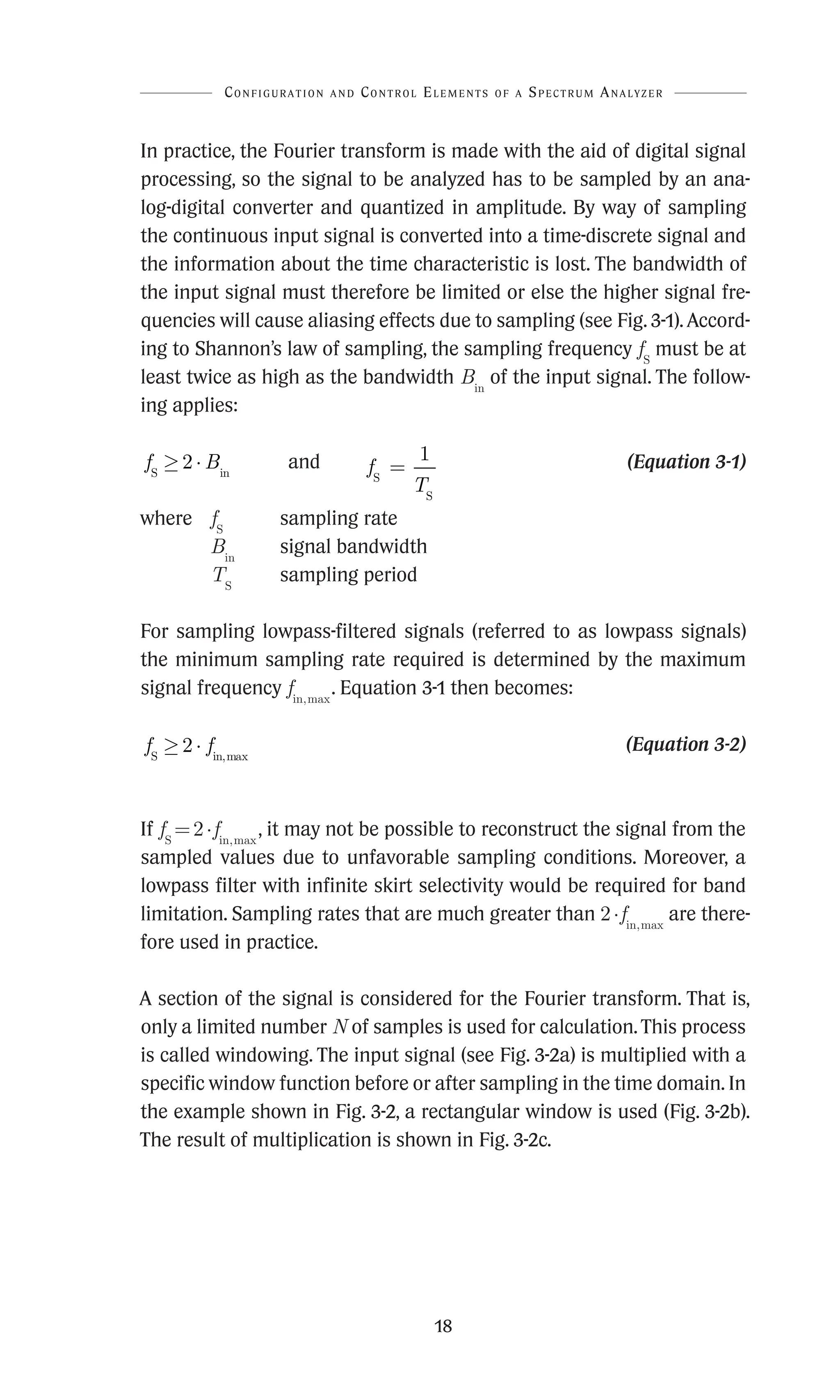 18
In practice, the Fourier transform is made with the aid of digital signal
processing, so the signal to be analyzed has to be sampled by an ana-
log-digital converter and quantized in amplitude. By way of sampling
the continuous input signal is converted into a time-discrete signal and
the information about the time characteristic is lost. The bandwidth of
the input signal must therefore be limited or else the higher signal fre-
quencies will cause aliasing effects due to sampling (see Fig. 3-1). Accord-
ing to Shannon’s law of sampling, the sampling frequency fS
must be at
least twice as high as the bandwidth Bin
of the input signal. The follow-
ing applies:
f B
S in
≥ ⋅
2 and f
T
S
S
=
1  (Equation 3-1)
where fS
sampling rate
Bin
signal bandwidth
TS
sampling period
For sampling lowpass-filtered signals (referred to as lowpass signals)
the minimum sampling rate required is determined by the maximum
signal frequency fin,max
. Equation 3-1 then becomes:
f f
S in,max
≥ ⋅
2  (Equation 3-2)
If fS
=2·fin,max
, it may not be possible to reconstruct the signal from the
sampled values due to unfavorable sampling conditions. Moreover, a
lowpass filter with infinite skirt selectivity would be required for band
limitation. Sampling rates that are much greater than 2·fin,max
are there-
fore used in practice.
A section of the signal is considered for the Fourier transform. That is,
only a limited number N of samples is used for calculation. This process
is called windowing. The input signal (see Fig. 3-2a) is multiplied with a
specific window function before or after sampling in the time domain. In
the example shown in Fig. 3-2, a rectangular window is used (Fig. 3-2b).
The result of multiplication is shown in Fig. 3-2c.
Configuration and Control Elements of a Spectrum Analyzer
 