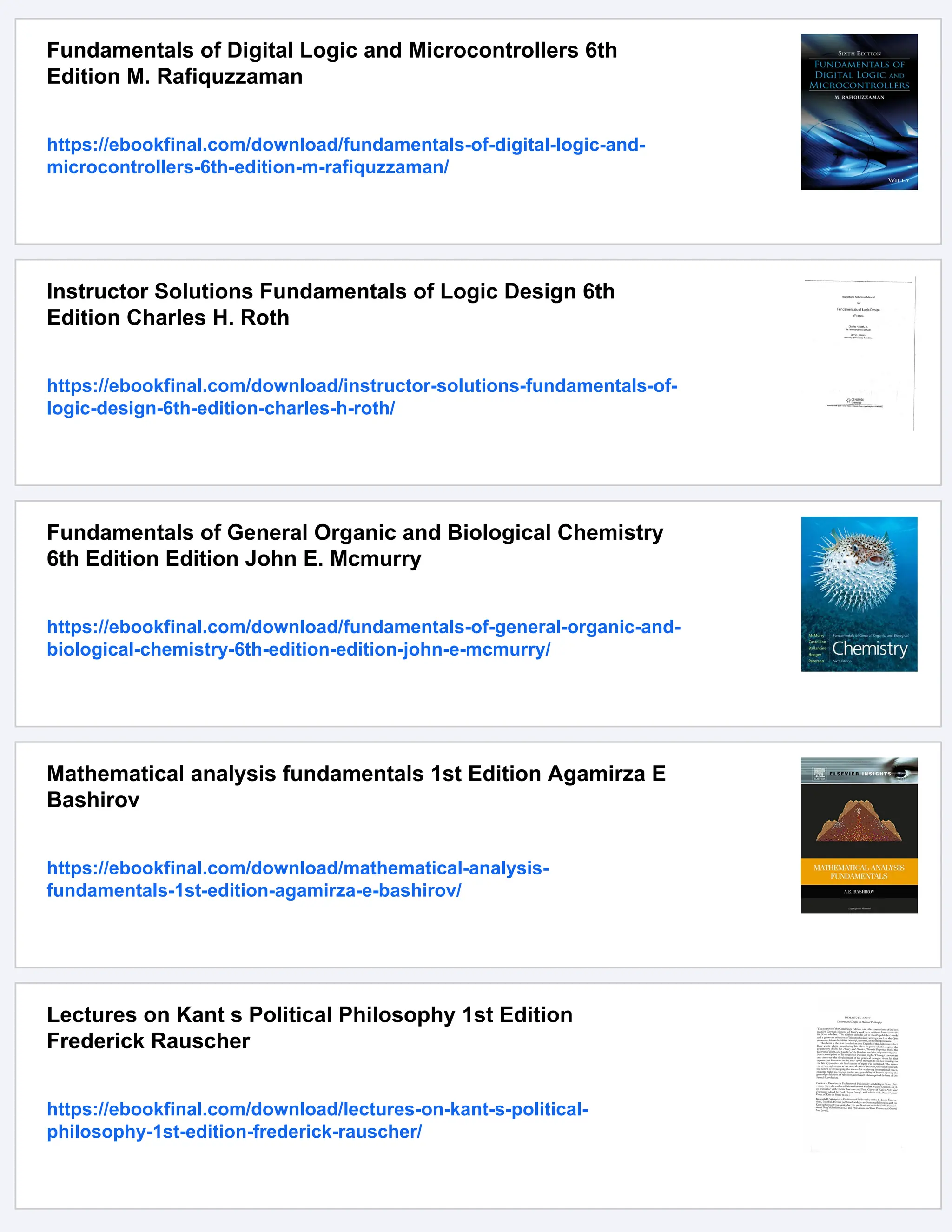 Fundamentals of Digital Logic and Microcontrollers 6th
Edition M. Rafiquzzaman
https://ebookfinal.com/download/fundamentals-of-digital-logic-and-
microcontrollers-6th-edition-m-rafiquzzaman/
Instructor Solutions Fundamentals of Logic Design 6th
Edition Charles H. Roth
https://ebookfinal.com/download/instructor-solutions-fundamentals-of-
logic-design-6th-edition-charles-h-roth/
Fundamentals of General Organic and Biological Chemistry
6th Edition Edition John E. Mcmurry
https://ebookfinal.com/download/fundamentals-of-general-organic-and-
biological-chemistry-6th-edition-edition-john-e-mcmurry/
Mathematical analysis fundamentals 1st Edition Agamirza E
Bashirov
https://ebookfinal.com/download/mathematical-analysis-
fundamentals-1st-edition-agamirza-e-bashirov/
Lectures on Kant s Political Philosophy 1st Edition
Frederick Rauscher
https://ebookfinal.com/download/lectures-on-kant-s-political-
philosophy-1st-edition-frederick-rauscher/
 