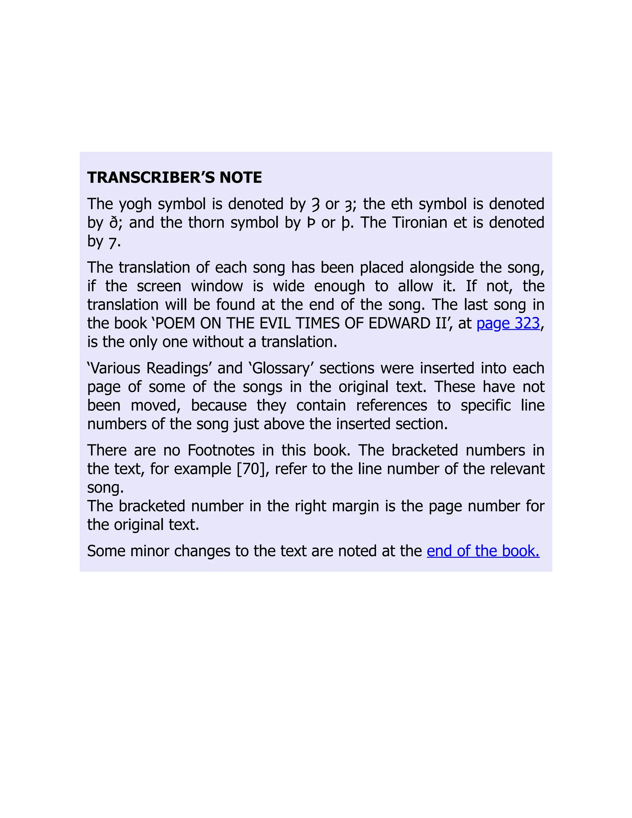 TRANSCRIBER’S NOTE
The yogh symbol is denoted by Ȝ or ȝ; the eth symbol is denoted
by ð; and the thorn symbol by Þ or þ. The Tironian et is denoted
by ⁊.
The translation of each song has been placed alongside the song,
if the screen window is wide enough to allow it. If not, the
translation will be found at the end of the song. The last song in
the book ‘POEM ON THE EVIL TIMES OF EDWARD II’, at page 323,
is the only one without a translation.
‘Various Readings’ and ‘Glossary’ sections were inserted into each
page of some of the songs in the original text. These have not
been moved, because they contain references to specific line
numbers of the song just above the inserted section.
There are no Footnotes in this book. The bracketed numbers in
the text, for example [70], refer to the line number of the relevant
song.
The bracketed number in the right margin is the page number for
the original text.
Some minor changes to the text are noted at the end of the book.
 