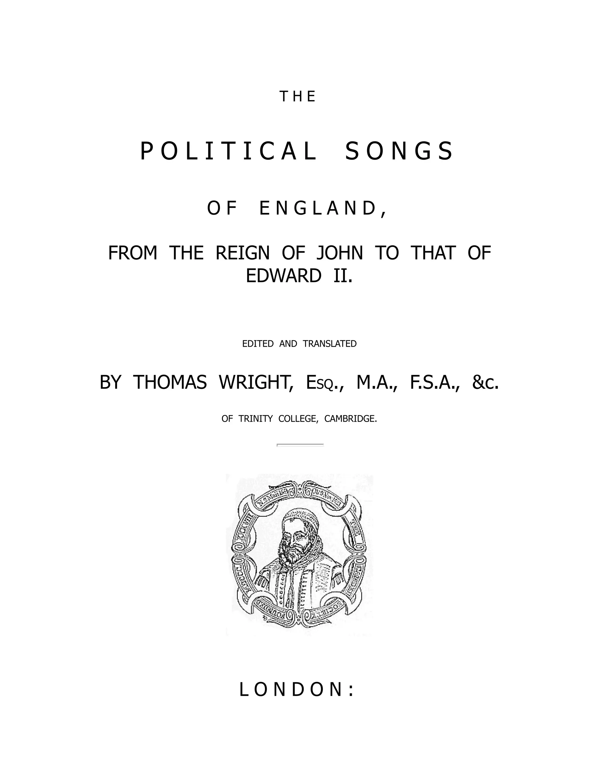 T H E
P O L I T I C A L S O N G S
O F E N G L A N D ,
FROM THE REIGN OF JOHN TO THAT OF
EDWARD II.
EDITED AND TRANSLATED
BY THOMAS WRIGHT, Esq., M.A., F.S.A., c.
OF TRINITY COLLEGE, CAMBRIDGE.
L O N D O N :
 