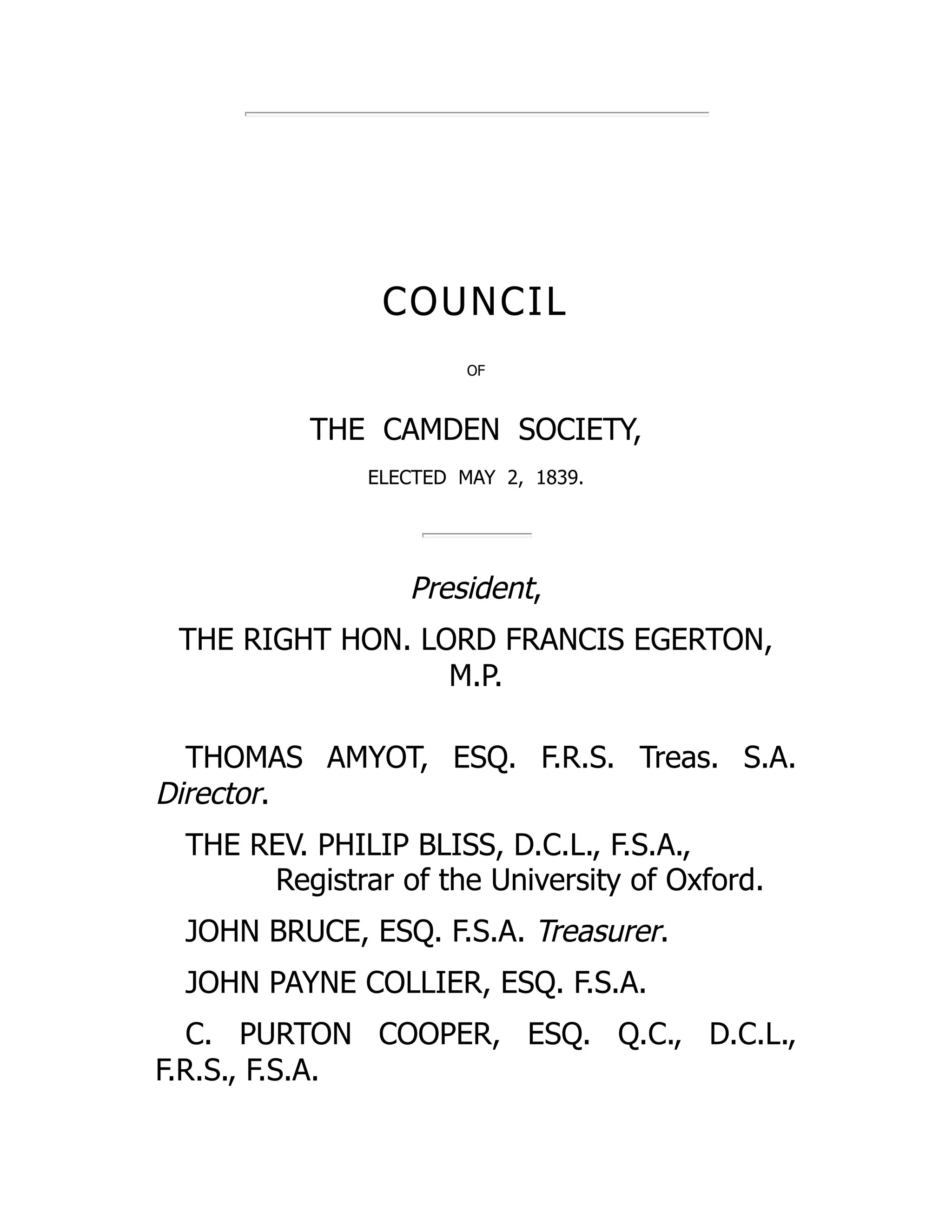 COUNCIL
OF
THE CAMDEN SOCIETY,
ELECTED MAY 2, 1839.
President,
THE RIGHT HON. LORD FRANCIS EGERTON,
M.P.
THOMAS AMYOT, ESQ. F.R.S. Treas. S.A.
Director.
THE REV. PHILIP BLISS, D.C.L., F.S.A.,
Registrar of the University of Oxford.
JOHN BRUCE, ESQ. F.S.A. Treasurer.
JOHN PAYNE COLLIER, ESQ. F.S.A.
C. PURTON COOPER, ESQ. Q.C., D.C.L.,
F.R.S., F.S.A.
 
