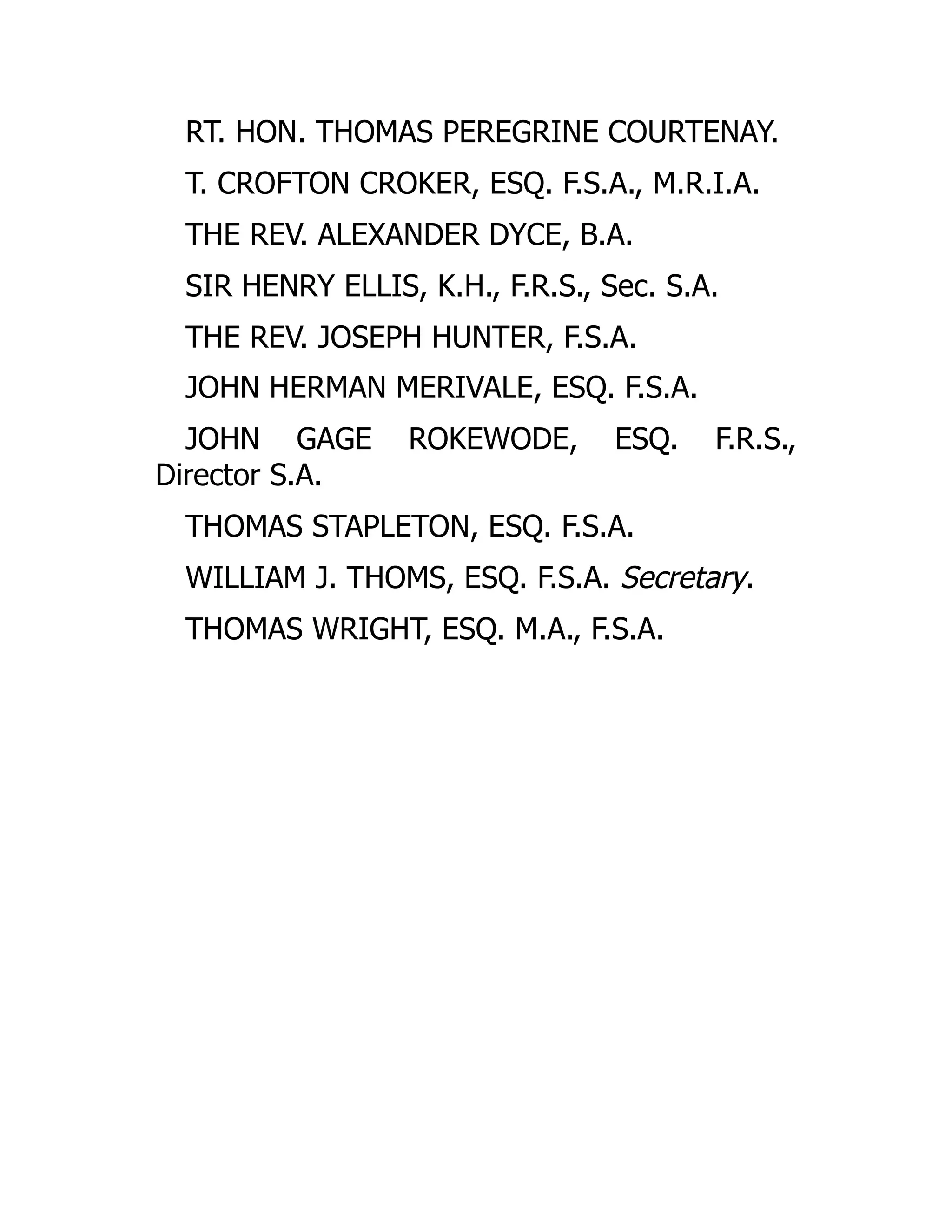 RT. HON. THOMAS PEREGRINE COURTENAY.
T. CROFTON CROKER, ESQ. F.S.A., M.R.I.A.
THE REV. ALEXANDER DYCE, B.A.
SIR HENRY ELLIS, K.H., F.R.S., Sec. S.A.
THE REV. JOSEPH HUNTER, F.S.A.
JOHN HERMAN MERIVALE, ESQ. F.S.A.
JOHN GAGE ROKEWODE, ESQ. F.R.S.,
Director S.A.
THOMAS STAPLETON, ESQ. F.S.A.
WILLIAM J. THOMS, ESQ. F.S.A. Secretary.
THOMAS WRIGHT, ESQ. M.A., F.S.A.
 