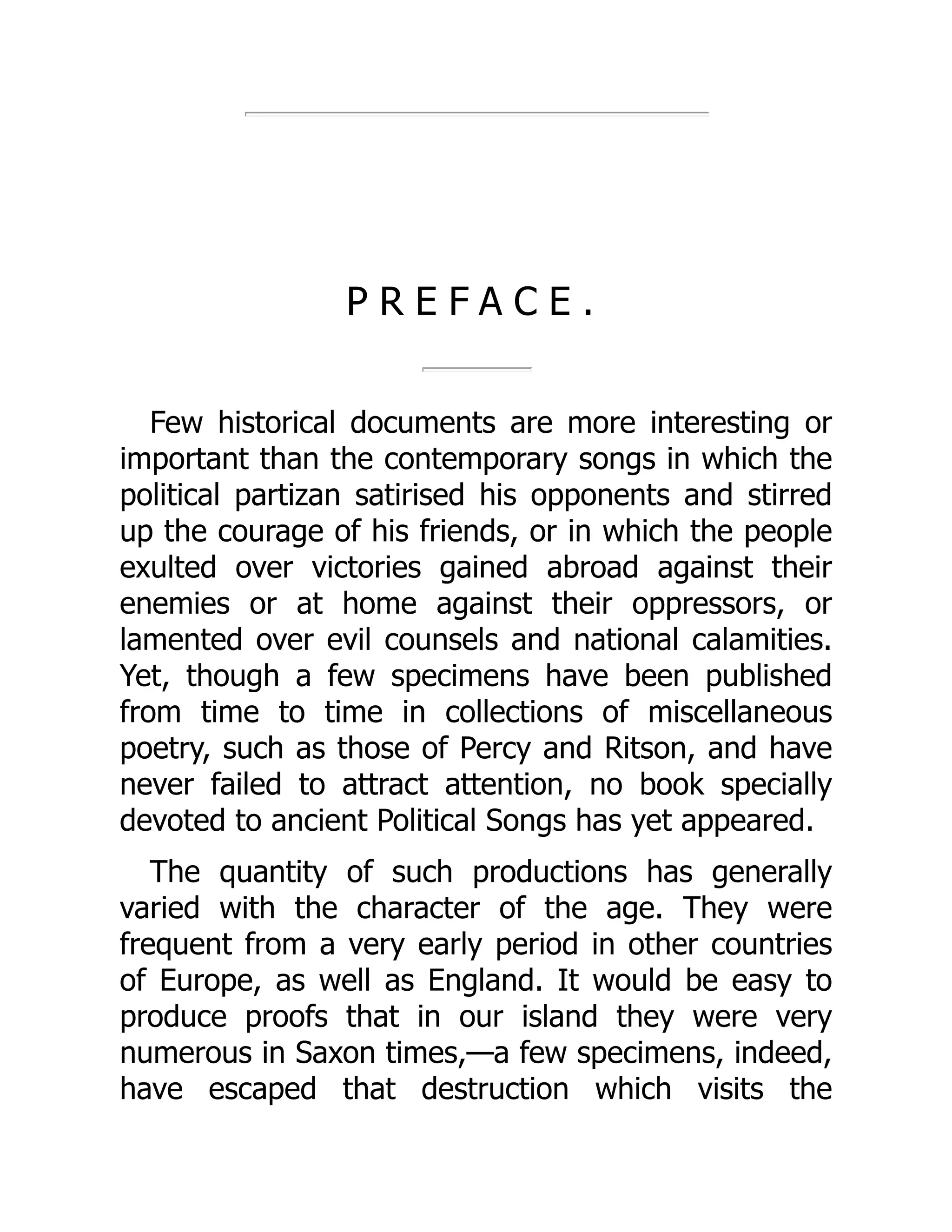 P R E F A C E .
Few historical documents are more interesting or
important than the contemporary songs in which the
political partizan satirised his opponents and stirred
up the courage of his friends, or in which the people
exulted over victories gained abroad against their
enemies or at home against their oppressors, or
lamented over evil counsels and national calamities.
Yet, though a few specimens have been published
from time to time in collections of miscellaneous
poetry, such as those of Percy and Ritson, and have
never failed to attract attention, no book specially
devoted to ancient Political Songs has yet appeared.
The quantity of such productions has generally
varied with the character of the age. They were
frequent from a very early period in other countries
of Europe, as well as England. It would be easy to
produce proofs that in our island they were very
numerous in Saxon times,—a few specimens, indeed,
have escaped that destruction which visits the
 
