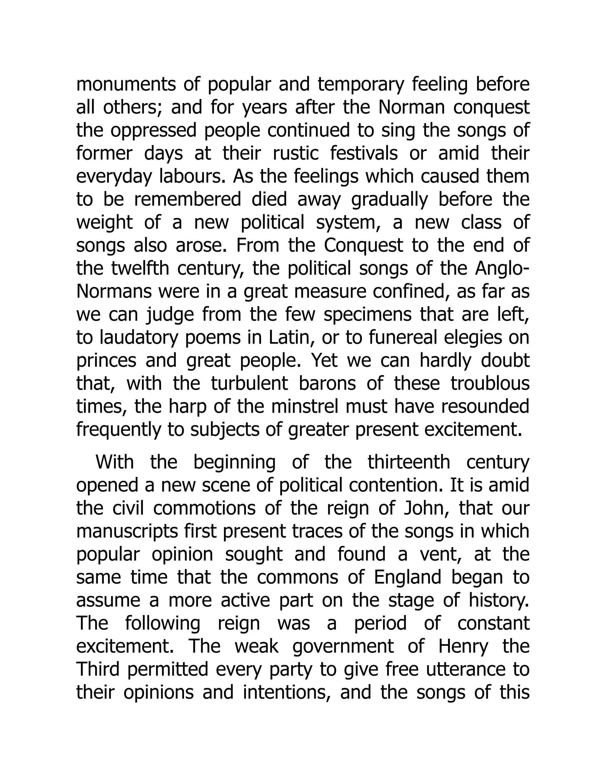 monuments of popular and temporary feeling before
all others; and for years after the Norman conquest
the oppressed people continued to sing the songs of
former days at their rustic festivals or amid their
everyday labours. As the feelings which caused them
to be remembered died away gradually before the
weight of a new political system, a new class of
songs also arose. From the Conquest to the end of
the twelfth century, the political songs of the Anglo-
Normans were in a great measure confined, as far as
we can judge from the few specimens that are left,
to laudatory poems in Latin, or to funereal elegies on
princes and great people. Yet we can hardly doubt
that, with the turbulent barons of these troublous
times, the harp of the minstrel must have resounded
frequently to subjects of greater present excitement.
With the beginning of the thirteenth century
opened a new scene of political contention. It is amid
the civil commotions of the reign of John, that our
manuscripts first present traces of the songs in which
popular opinion sought and found a vent, at the
same time that the commons of England began to
assume a more active part on the stage of history.
The following reign was a period of constant
excitement. The weak government of Henry the
Third permitted every party to give free utterance to
their opinions and intentions, and the songs of this
 