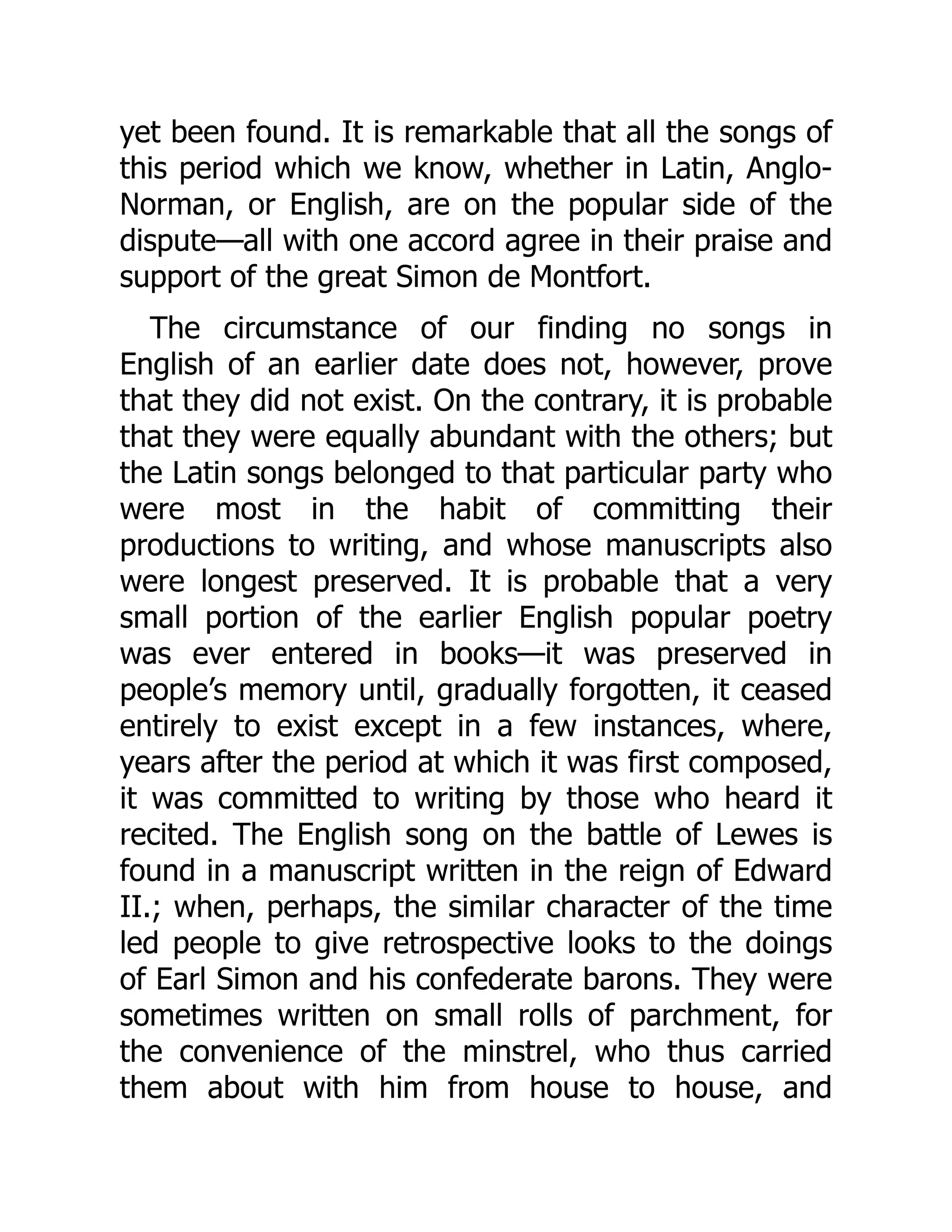 yet been found. It is remarkable that all the songs of
this period which we know, whether in Latin, Anglo-
Norman, or English, are on the popular side of the
dispute—all with one accord agree in their praise and
support of the great Simon de Montfort.
The circumstance of our finding no songs in
English of an earlier date does not, however, prove
that they did not exist. On the contrary, it is probable
that they were equally abundant with the others; but
the Latin songs belonged to that particular party who
were most in the habit of committing their
productions to writing, and whose manuscripts also
were longest preserved. It is probable that a very
small portion of the earlier English popular poetry
was ever entered in books—it was preserved in
people’s memory until, gradually forgotten, it ceased
entirely to exist except in a few instances, where,
years after the period at which it was first composed,
it was committed to writing by those who heard it
recited. The English song on the battle of Lewes is
found in a manuscript written in the reign of Edward
II.; when, perhaps, the similar character of the time
led people to give retrospective looks to the doings
of Earl Simon and his confederate barons. They were
sometimes written on small rolls of parchment, for
the convenience of the minstrel, who thus carried
them about with him from house to house, and
 