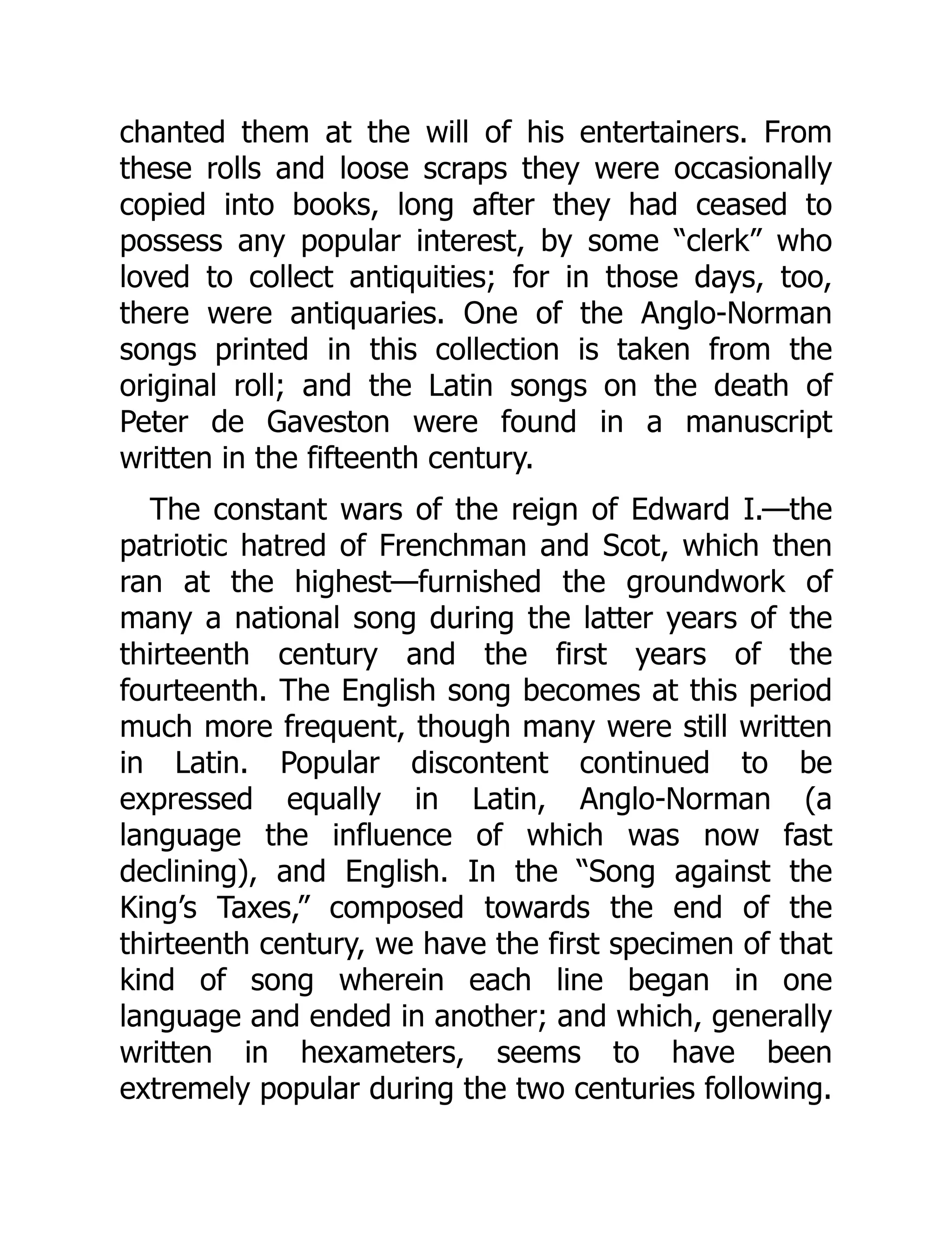 chanted them at the will of his entertainers. From
these rolls and loose scraps they were occasionally
copied into books, long after they had ceased to
possess any popular interest, by some “clerk” who
loved to collect antiquities; for in those days, too,
there were antiquaries. One of the Anglo-Norman
songs printed in this collection is taken from the
original roll; and the Latin songs on the death of
Peter de Gaveston were found in a manuscript
written in the fifteenth century.
The constant wars of the reign of Edward I.—the
patriotic hatred of Frenchman and Scot, which then
ran at the highest—furnished the groundwork of
many a national song during the latter years of the
thirteenth century and the first years of the
fourteenth. The English song becomes at this period
much more frequent, though many were still written
in Latin. Popular discontent continued to be
expressed equally in Latin, Anglo-Norman (a
language the influence of which was now fast
declining), and English. In the “Song against the
King’s Taxes,” composed towards the end of the
thirteenth century, we have the first specimen of that
kind of song wherein each line began in one
language and ended in another; and which, generally
written in hexameters, seems to have been
extremely popular during the two centuries following.
 