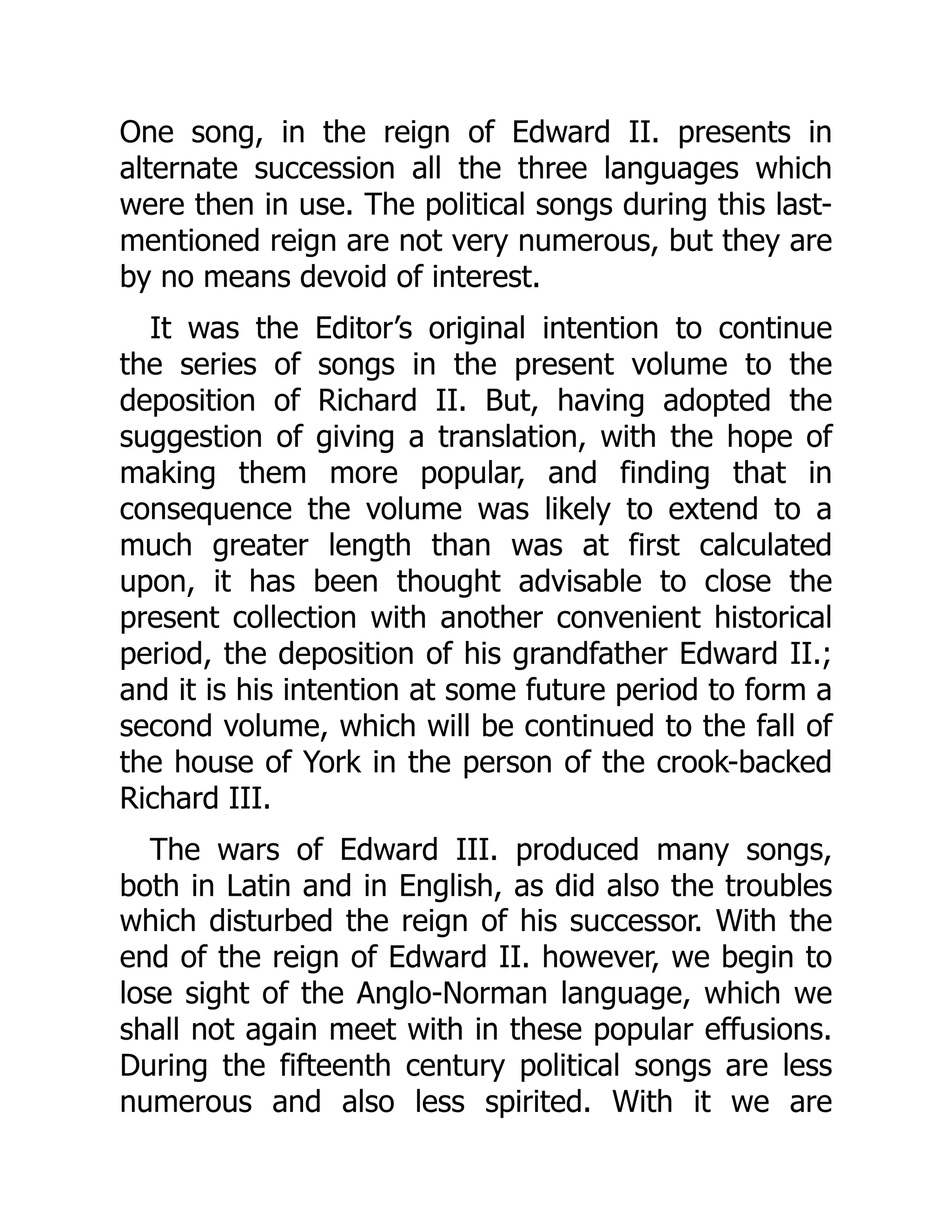 One song, in the reign of Edward II. presents in
alternate succession all the three languages which
were then in use. The political songs during this last-
mentioned reign are not very numerous, but they are
by no means devoid of interest.
It was the Editor’s original intention to continue
the series of songs in the present volume to the
deposition of Richard II. But, having adopted the
suggestion of giving a translation, with the hope of
making them more popular, and finding that in
consequence the volume was likely to extend to a
much greater length than was at first calculated
upon, it has been thought advisable to close the
present collection with another convenient historical
period, the deposition of his grandfather Edward II.;
and it is his intention at some future period to form a
second volume, which will be continued to the fall of
the house of York in the person of the crook-backed
Richard III.
The wars of Edward III. produced many songs,
both in Latin and in English, as did also the troubles
which disturbed the reign of his successor. With the
end of the reign of Edward II. however, we begin to
lose sight of the Anglo-Norman language, which we
shall not again meet with in these popular effusions.
During the fifteenth century political songs are less
numerous and also less spirited. With it we are
 