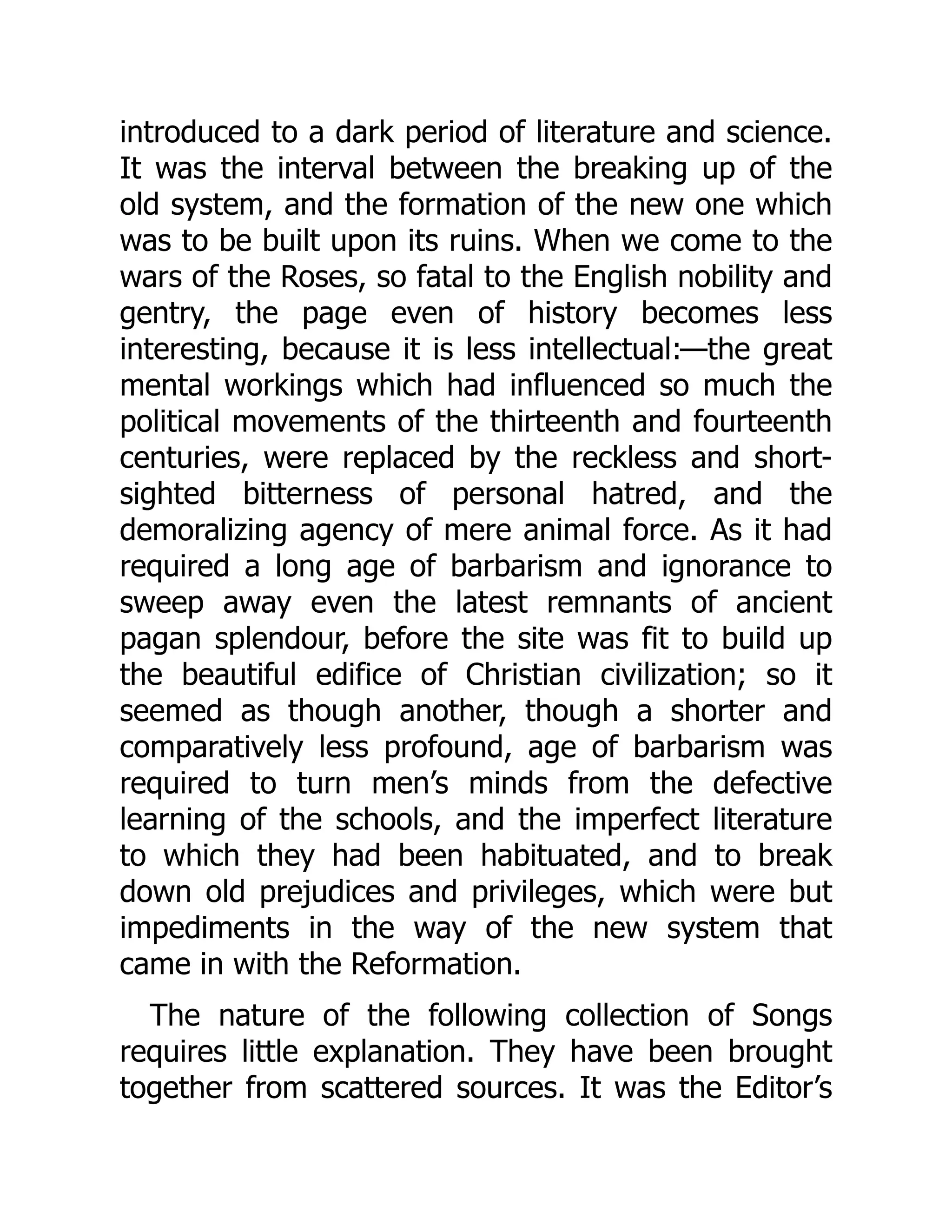 introduced to a dark period of literature and science.
It was the interval between the breaking up of the
old system, and the formation of the new one which
was to be built upon its ruins. When we come to the
wars of the Roses, so fatal to the English nobility and
gentry, the page even of history becomes less
interesting, because it is less intellectual:—the great
mental workings which had influenced so much the
political movements of the thirteenth and fourteenth
centuries, were replaced by the reckless and short-
sighted bitterness of personal hatred, and the
demoralizing agency of mere animal force. As it had
required a long age of barbarism and ignorance to
sweep away even the latest remnants of ancient
pagan splendour, before the site was fit to build up
the beautiful edifice of Christian civilization; so it
seemed as though another, though a shorter and
comparatively less profound, age of barbarism was
required to turn men’s minds from the defective
learning of the schools, and the imperfect literature
to which they had been habituated, and to break
down old prejudices and privileges, which were but
impediments in the way of the new system that
came in with the Reformation.
The nature of the following collection of Songs
requires little explanation. They have been brought
together from scattered sources. It was the Editor’s
 