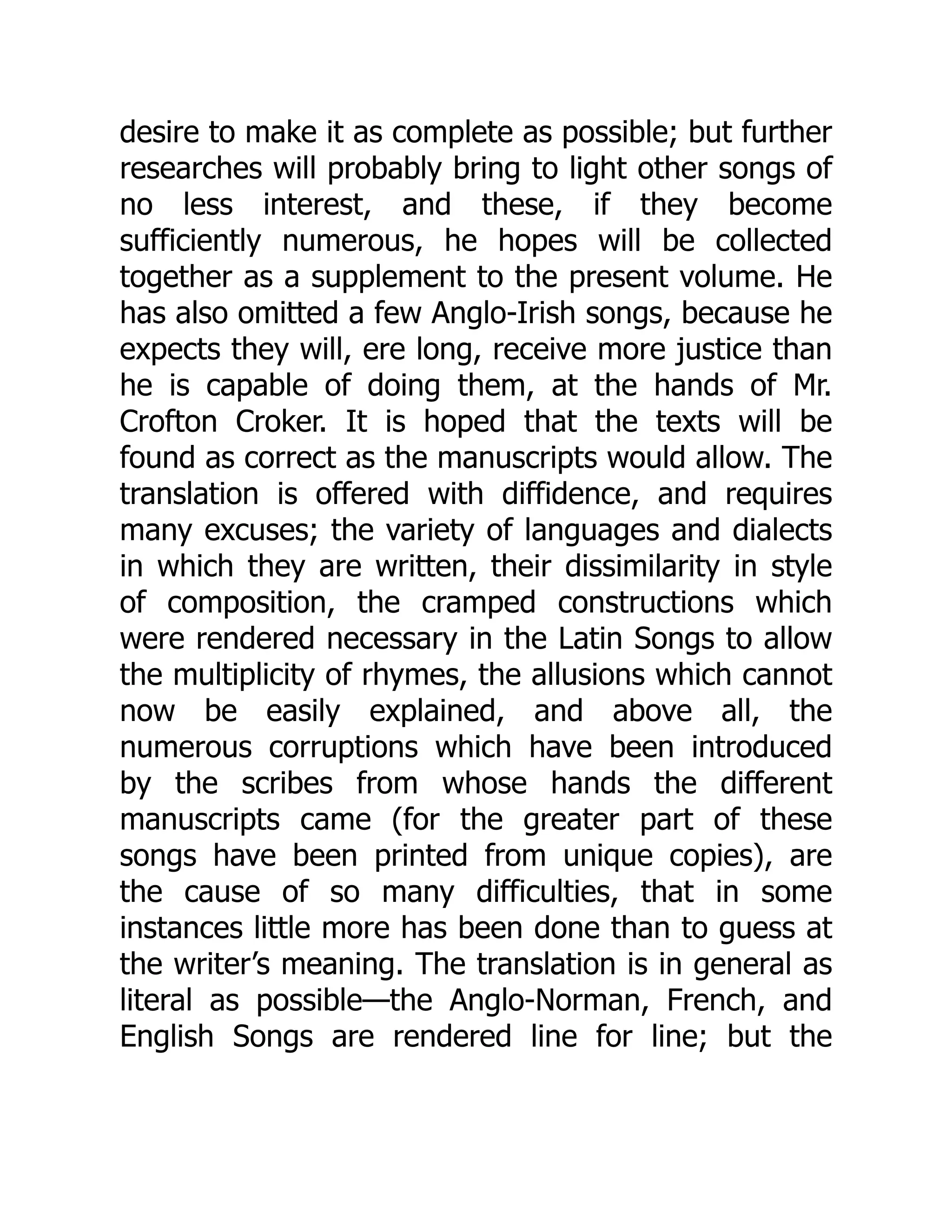 desire to make it as complete as possible; but further
researches will probably bring to light other songs of
no less interest, and these, if they become
sufficiently numerous, he hopes will be collected
together as a supplement to the present volume. He
has also omitted a few Anglo-Irish songs, because he
expects they will, ere long, receive more justice than
he is capable of doing them, at the hands of Mr.
Crofton Croker. It is hoped that the texts will be
found as correct as the manuscripts would allow. The
translation is offered with diffidence, and requires
many excuses; the variety of languages and dialects
in which they are written, their dissimilarity in style
of composition, the cramped constructions which
were rendered necessary in the Latin Songs to allow
the multiplicity of rhymes, the allusions which cannot
now be easily explained, and above all, the
numerous corruptions which have been introduced
by the scribes from whose hands the different
manuscripts came (for the greater part of these
songs have been printed from unique copies), are
the cause of so many difficulties, that in some
instances little more has been done than to guess at
the writer’s meaning. The translation is in general as
literal as possible—the Anglo-Norman, French, and
English Songs are rendered line for line; but the
 