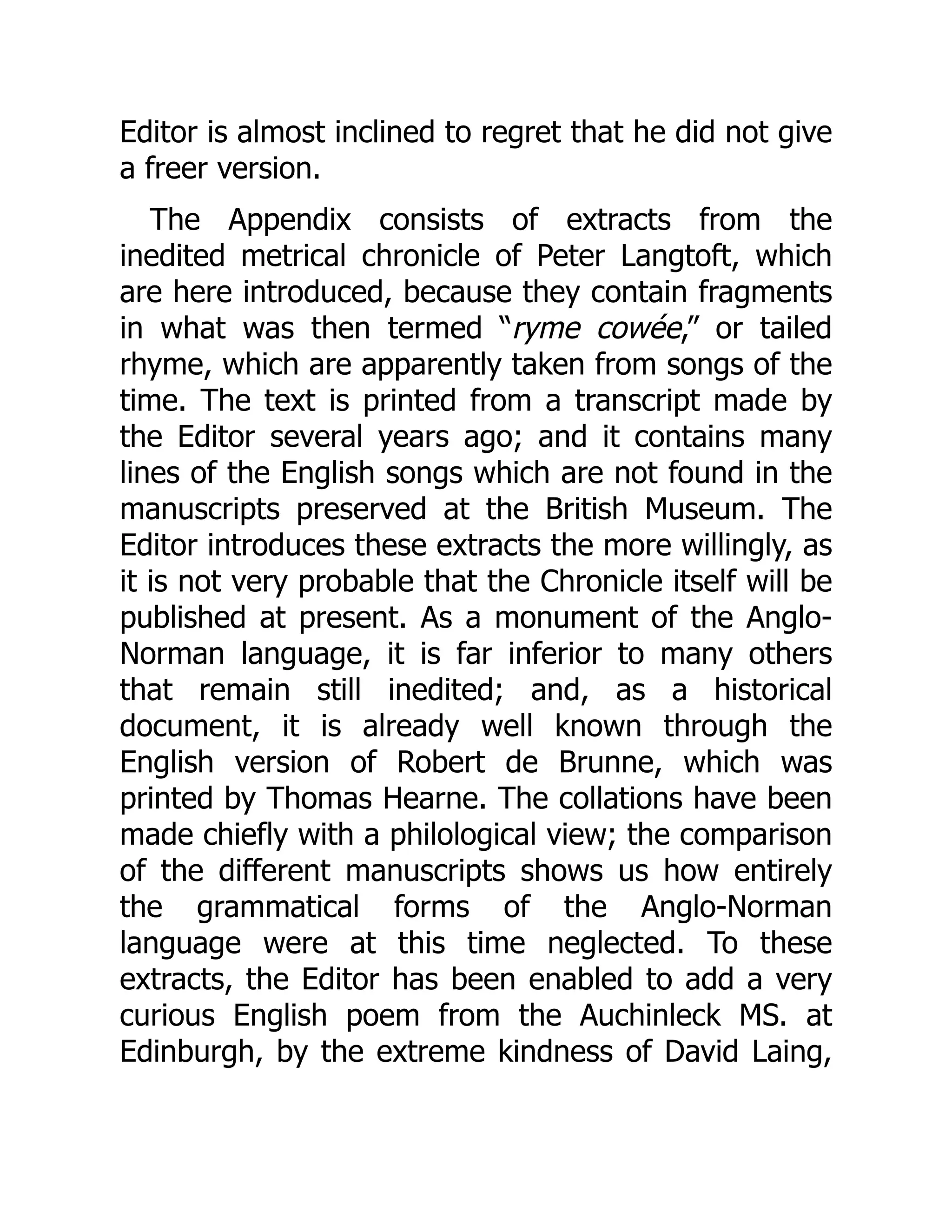 Editor is almost inclined to regret that he did not give
a freer version.
The Appendix consists of extracts from the
inedited metrical chronicle of Peter Langtoft, which
are here introduced, because they contain fragments
in what was then termed “ryme cowée,” or tailed
rhyme, which are apparently taken from songs of the
time. The text is printed from a transcript made by
the Editor several years ago; and it contains many
lines of the English songs which are not found in the
manuscripts preserved at the British Museum. The
Editor introduces these extracts the more willingly, as
it is not very probable that the Chronicle itself will be
published at present. As a monument of the Anglo-
Norman language, it is far inferior to many others
that remain still inedited; and, as a historical
document, it is already well known through the
English version of Robert de Brunne, which was
printed by Thomas Hearne. The collations have been
made chiefly with a philological view; the comparison
of the different manuscripts shows us how entirely
the grammatical forms of the Anglo-Norman
language were at this time neglected. To these
extracts, the Editor has been enabled to add a very
curious English poem from the Auchinleck MS. at
Edinburgh, by the extreme kindness of David Laing,
 