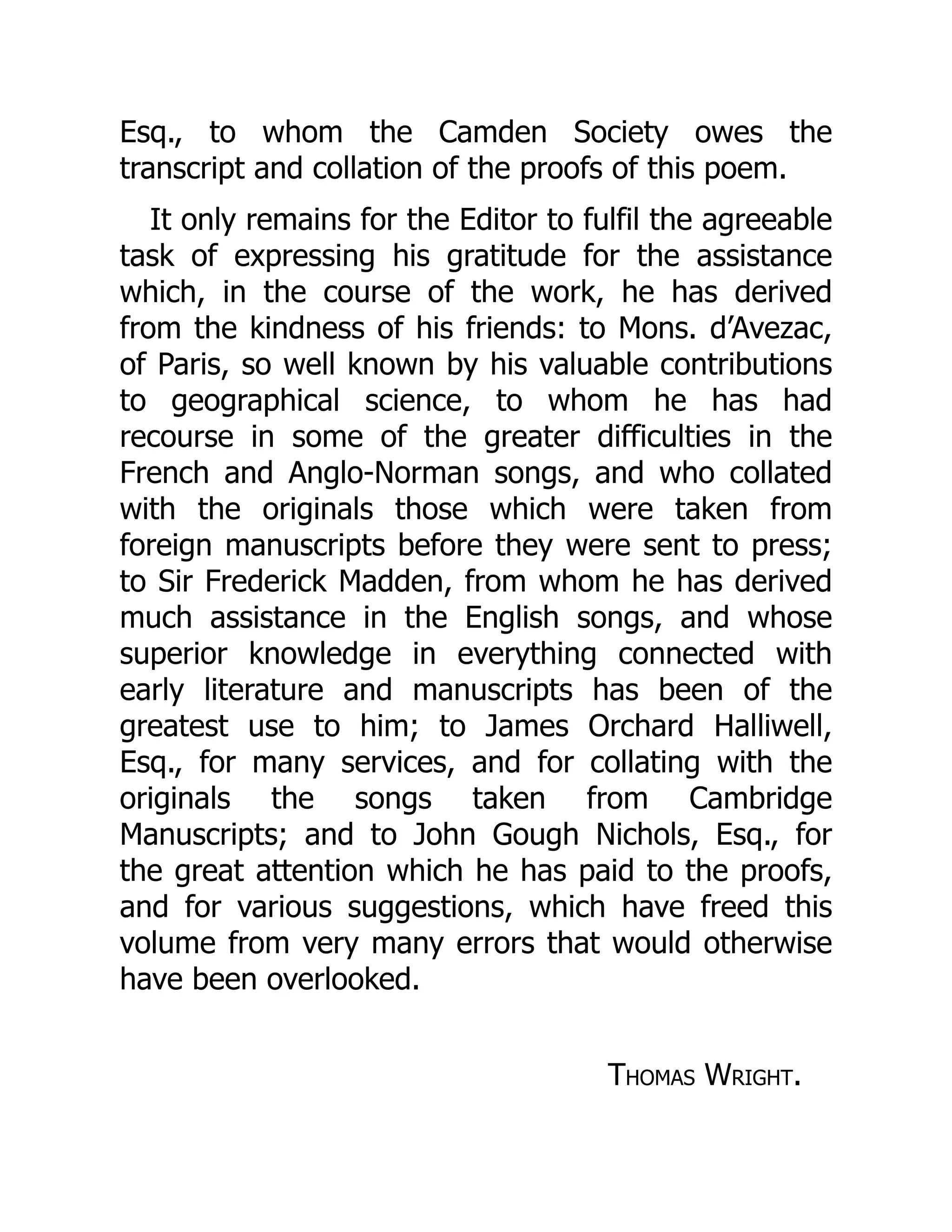 Esq., to whom the Camden Society owes the
transcript and collation of the proofs of this poem.
It only remains for the Editor to fulfil the agreeable
task of expressing his gratitude for the assistance
which, in the course of the work, he has derived
from the kindness of his friends: to Mons. d’Avezac,
of Paris, so well known by his valuable contributions
to geographical science, to whom he has had
recourse in some of the greater difficulties in the
French and Anglo-Norman songs, and who collated
with the originals those which were taken from
foreign manuscripts before they were sent to press;
to Sir Frederick Madden, from whom he has derived
much assistance in the English songs, and whose
superior knowledge in everything connected with
early literature and manuscripts has been of the
greatest use to him; to James Orchard Halliwell,
Esq., for many services, and for collating with the
originals the songs taken from Cambridge
Manuscripts; and to John Gough Nichols, Esq., for
the great attention which he has paid to the proofs,
and for various suggestions, which have freed this
volume from very many errors that would otherwise
have been overlooked.
Thomas Wright.
 