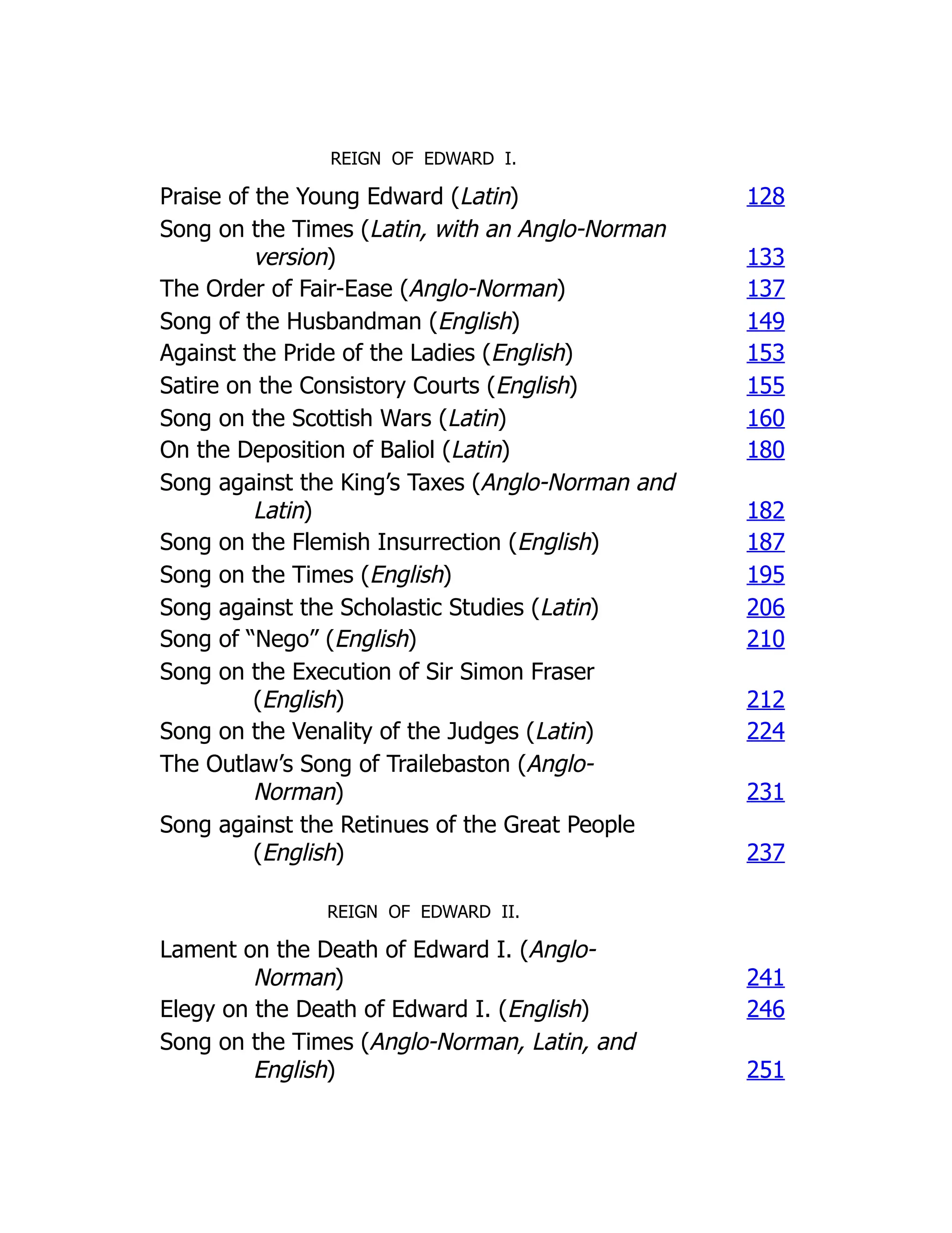 REIGN OF EDWARD I.
Praise of the Young Edward (Latin) 128
Song on the Times (Latin, with an Anglo-Norman
version) 133
The Order of Fair-Ease (Anglo-Norman) 137
Song of the Husbandman (English) 149
Against the Pride of the Ladies (English) 153
Satire on the Consistory Courts (English) 155
Song on the Scottish Wars (Latin) 160
On the Deposition of Baliol (Latin) 180
Song against the King’s Taxes (Anglo-Norman and
Latin) 182
Song on the Flemish Insurrection (English) 187
Song on the Times (English) 195
Song against the Scholastic Studies (Latin) 206
Song of “Nego” (English) 210
Song on the Execution of Sir Simon Fraser
(English) 212
Song on the Venality of the Judges (Latin) 224
The Outlaw’s Song of Trailebaston (Anglo-
Norman) 231
Song against the Retinues of the Great People
(English) 237
REIGN OF EDWARD II.
Lament on the Death of Edward I. (Anglo-
Norman) 241
Elegy on the Death of Edward I. (English) 246
Song on the Times (Anglo-Norman, Latin, and
English) 251
 