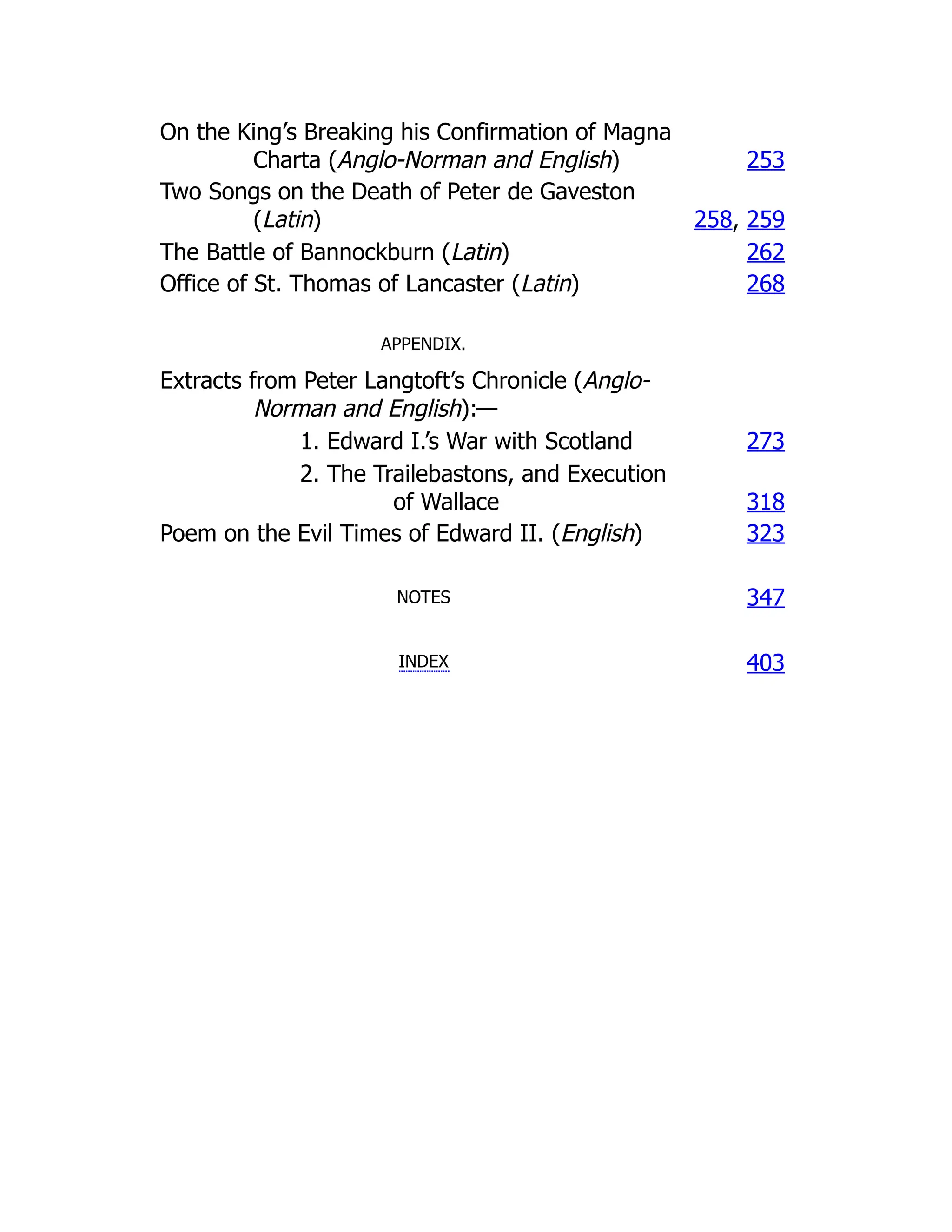On the King’s Breaking his Confirmation of Magna
Charta (Anglo-Norman and English) 253
Two Songs on the Death of Peter de Gaveston
(Latin) 258, 259
The Battle of Bannockburn (Latin) 262
Office of St. Thomas of Lancaster (Latin) 268
APPENDIX.
Extracts from Peter Langtoft’s Chronicle (Anglo-
Norman and English):—
1. Edward I.’s War with Scotland 273
2. The Trailebastons, and Execution
of Wallace 318
Poem on the Evil Times of Edward II. (English) 323
NOTES 347
INDEX 403
 