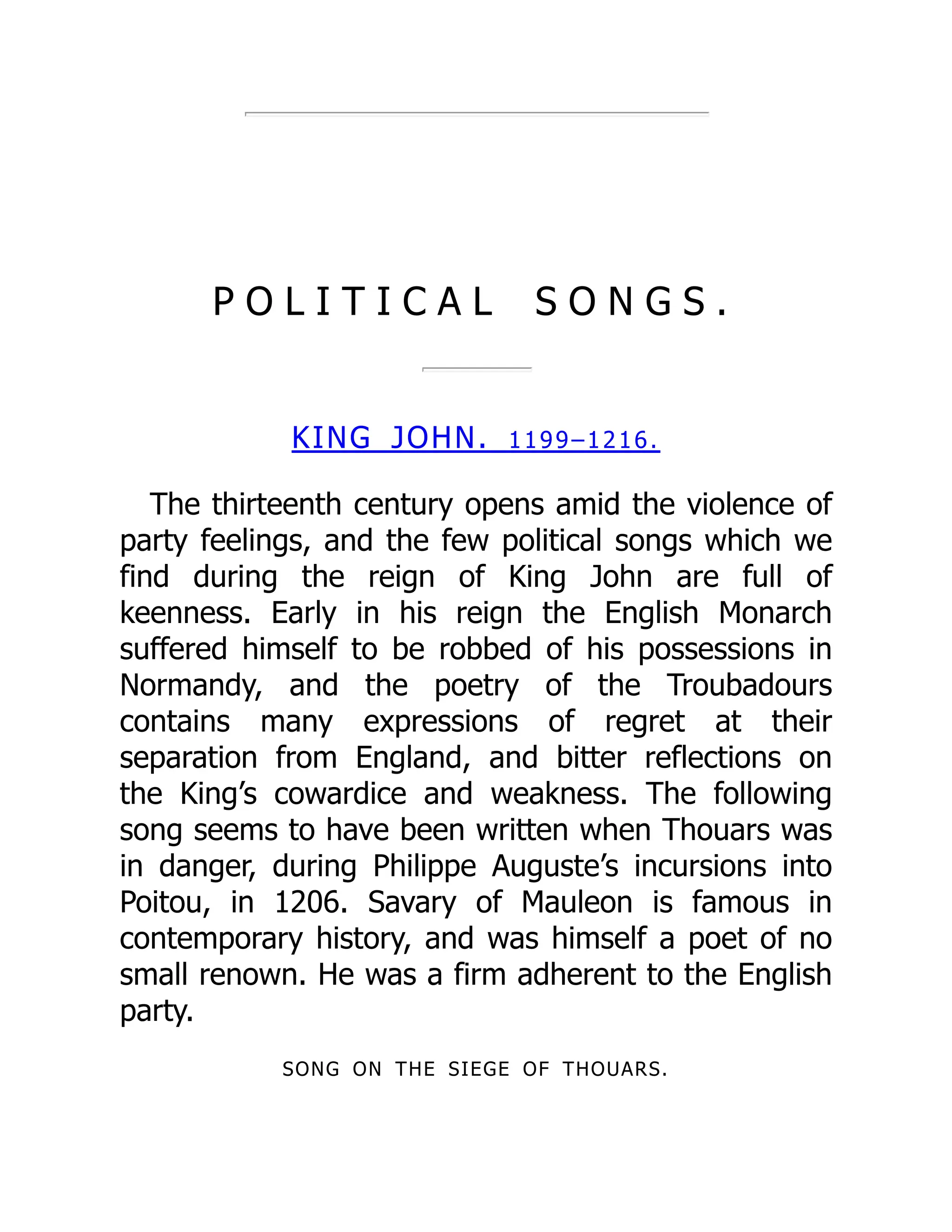P O L I T I C A L S O N G S .
KING JOHN. 1199–1216.
The thirteenth century opens amid the violence of
party feelings, and the few political songs which we
find during the reign of King John are full of
keenness. Early in his reign the English Monarch
suffered himself to be robbed of his possessions in
Normandy, and the poetry of the Troubadours
contains many expressions of regret at their
separation from England, and bitter reflections on
the King’s cowardice and weakness. The following
song seems to have been written when Thouars was
in danger, during Philippe Auguste’s incursions into
Poitou, in 1206. Savary of Mauleon is famous in
contemporary history, and was himself a poet of no
small renown. He was a firm adherent to the English
party.
SONG ON THE SIEGE OF THOUARS.
 