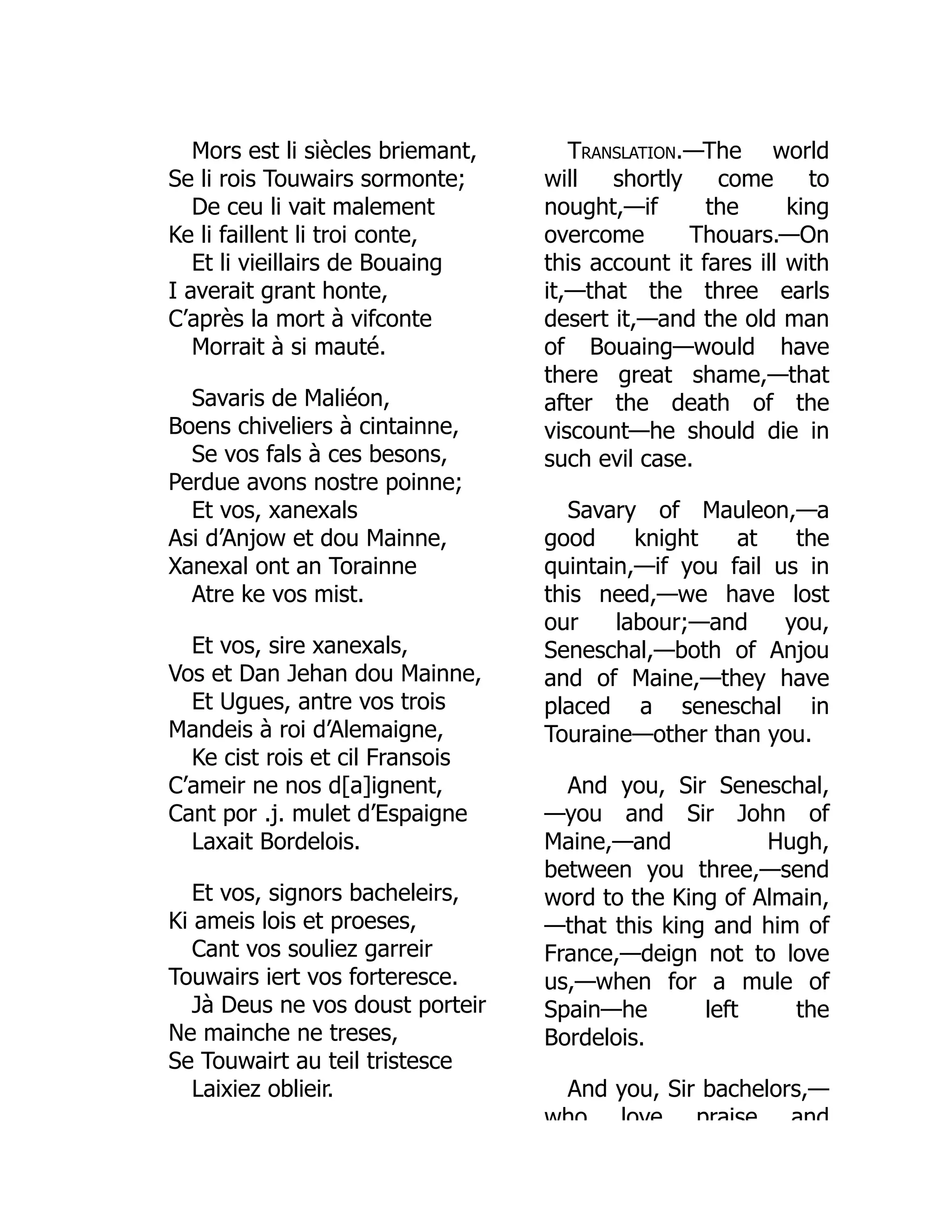 Mors est li siècles briemant,
Se li rois Touwairs sormonte;
De ceu li vait malement
Ke li faillent li troi conte,
Et li vieillairs de Bouaing
I averait grant honte,
C’après la mort à vifconte
Morrait à si mauté.
Savaris de Maliéon,
Boens chiveliers à cintainne,
Se vos fals à ces besons,
Perdue avons nostre poinne;
Et vos, xanexals
Asi d’Anjow et dou Mainne,
Xanexal ont an Torainne
Atre ke vos mist.
Et vos, sire xanexals,
Vos et Dan Jehan dou Mainne,
Et Ugues, antre vos trois
Mandeis à roi d’Alemaigne,
Ke cist rois et cil Fransois
C’ameir ne nos d[a]ignent,
Cant por .j. mulet d’Espaigne
Laxait Bordelois.
Et vos, signors bacheleirs,
Ki ameis lois et proeses,
Cant vos souliez garreir
Touwairs iert vos forteresce.
Jà Deus ne vos doust porteir
Ne mainche ne treses,
Se Touwairt au teil tristesce
Laixiez oblieir.
Translation.—The world
will shortly come to
nought,—if the king
overcome Thouars.—On
this account it fares ill with
it,—that the three earls
desert it,—and the old man
of Bouaing—would have
there great shame,—that
after the death of the
viscount—he should die in
such evil case.
Savary of Mauleon,—a
good knight at the
quintain,—if you fail us in
this need,—we have lost
our labour;—and you,
Seneschal,—both of Anjou
and of Maine,—they have
placed a seneschal in
Touraine—other than you.
And you, Sir Seneschal,
—you and Sir John of
Maine,—and Hugh,
between you three,—send
word to the King of Almain,
—that this king and him of
France,—deign not to love
us,—when for a mule of
Spain—he left the
Bordelois.
And you, Sir bachelors,—
who love praise and
 