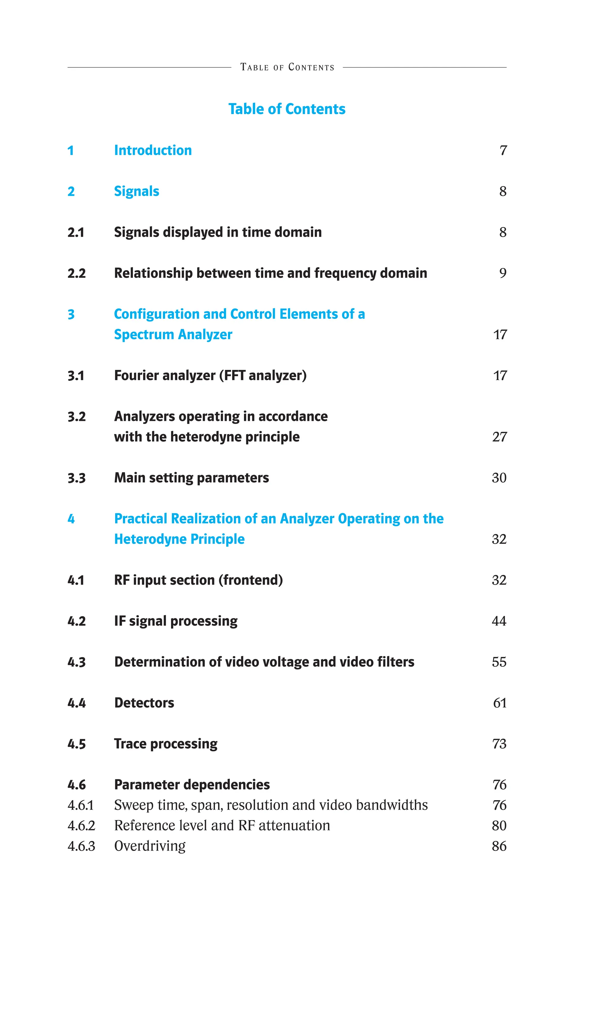 Table of Contents
Table of Contents
1 Introduction 7
2 Signals 8
2.1 Signals displayed in time domain 8
2.2 Relationship between time and frequency domain 9
3	
Configuration and Control Elements of a
Spectrum Analyzer 17
3.1 Fourier analyzer (FFT analyzer) 17
3.2	
Analyzers operating in accordance
with the heterodyne principle 27
3.3 Main setting parameters 30
4	
Practical Realization of an Analyzer Operating on the
­
Heterodyne Principle 32
4.1 RF input section (frontend) 32
4.2 IF signal processing 44
4.3 Determination of video voltage and video filters 55
4.4 Detectors 61
4.5 Trace processing 73
4.6 Parameter dependencies 76
4.6.1 Sweep time, span, resolution and video bandwidths 76
4.6.2 Reference level and RF attenuation 80
4.6.3 Overdriving 86
 