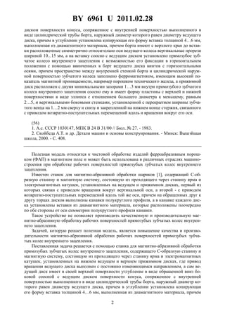 BY 6961 U 2011.02.28
2
диском поверхности конуса, сопряженное с внутренней поверхностью выполненного в
виде цилиндрической трубы борта, наружный диаметр которого равен диаметру ведущего
диска, причем в углублении установлена копирующая его форму вставка толщиной 4…6 мм,
выполненная из диамагнитного материала, причем борта имеют с верхнего края до встав-
ки расположенные симметрично относительно оси ведущего колеса вертикальные прорези
шириной 10...15 мм, а на вставку соосно с ведущим диском установлено прямозубое зуб-
чатое колесо внутреннего зацепления с возможностью его фиксации в горизонтальном
положении с помощью ввинченных в борт ведущего диска винтов с горизонтальными
осями, причем пространство между внутренней стенкой борта и цилиндрической наруж-
ной поверхностью зубчатого колеса заполнено ферромагнетиком, имеющим высокий по-
казатель магнитной проницаемости, например порошком технического железа, а прижимной
диск расположен с двумя минимальными зазорами 1…3 мм внутри прямозубого зубчатого
колеса внутреннего зацепления соосно ему и имеет форму пластины с верхней и нижней
поверхностями в виде эллипса с отношением большего диаметра к меньшему, равным
2…5, и вертикальными боковыми стенками, установленной с перекрытием ширины зубча-
того венца на 1…2 мм сверху и снизу и закрепленной на нижнем конце стержня, связанного
с приводом возвратно-поступательных перемещений вдоль и вращения вокруг его оси.
(56)
1. А.с. СССР 1030147, МПК B 24 B 31/00 // Бюл. № 27. - 1983.
2. Скойбеда А.Т. и др. Детали машин и основы конструирования. - Минск: Вышэйшая
школа, 2000. - С. 408.
Полезная модель относится к чистовой обработке изделий ферроабразивным порош-
ком (ФАП) в магнитном поле и может быть использована в различных отраслях машино-
строения при обработке рабочих поверхностей прямозубых зубчатых колес внутреннего
зацепления.
Известен станок для магнитно-абразивной обработки шариков [1], содержащий С-об-
разную станину и магнитную систему, состоящую из проходящего через станину ярма и
электромагнитных катушек, установленных на ведущем и прижимном дисках, первый из
которых связан с приводом вращения вокруг вертикальной оси, а второй - с приводом
возвратно-поступательных перемещений вдоль той же оси, причем на обращенных друг к
другу торцах дисков выполнены канавки полукруглого профиля, а в канавке каждого дис-
ка установлены вставки из диамагнитного материала, которые расположены поочередно
по обе стороны от оси симметрии полукруглого профиля канавки.
Такое устройство не позволяет производить качественную и производительную маг-
нитно-абразивную обработку рабочих поверхностей прямозубых зубчатых колес внутрен-
него зацепления.
Задачей, которую решает полезная модель, является повышение качества и произво-
дительности магнитно-абразивной обработки рабочих поверхностей прямозубых зубча-
тых колес внутреннего зацепления.
Поставленная задача решается с помощью станка для магнитно-абразивной обработки
прямозубых зубчатых колес внутреннего зацепления, содержащего C-образную станину и
магнитную систему, состоящую из проходящего через станину ярма и электромагнитных
катушек, установленных на нижнем ведущем и верхнем прижимном дисках, где привод
вращения ведущего диска выполнен с постоянно изменяющимся направлением, а сам ве-
дущий диск имеет в своей верхней поверхности углубление в виде обращенной вниз бо-
ковой соосной с ведущим диском поверхности конуса, сопряженное с внутренней
поверхностью выполненного в виде цилиндрической трубы борта, наружный диаметр ко-
торого равен диаметру ведущего диска, причем в углублении установлена копирующая
его форму вставка толщиной 4…6 мм, выполненная из диамагнитного материала, причем
 