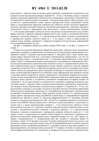 BY 6961 U 2011.02.28
3
борта имеют с верхнего края до вставки расположенные симметрично относительно оси
ведущего колеса вертикальные прорези шириной 10…15 мм, а на вставку соосно с ведущим
диском установлено прямозубое зубчатое колесо внутреннего зацепления с возможностью
его фиксации в горизонтальном положении с помощью ввинченных в борт ведущего дис-
ка винтов с горизонтальными осями, причем пространство между внутренней стенкой
борта и цилиндрической наружной поверхностью зубчатого колеса заполнено ферромаг-
нетиком, имеющим высокий показатель магнитной проницаемости, например порошком
технического железа, а прижимной диск расположен с двумя минимальными зазорами
1…3 мм внутри прямозубого зубчатого колеса внутреннего зацепления соосно ему и имеет
форму пластины с верхней и нижней поверхностями в виде эллипса с отношением большего
диаметра к меньшему, равным 2…5, и вертикальными боковыми стенками, установленной
с перекрытием ширины зубчатого венца на 1…2 мм сверху и снизу и закрепленной на
нижнем конце стержня, связанного с приводом возвратно-поступательных перемещений
вдоль и вращения вокруг его оси.
На фиг. 1 изображен общий вид станка и разрез B-B на фиг. 2; на фиг. 2 - разрез A-A
на фиг. 1.
Станок для магнитно-абразивной обработки прямозубых зубчатых колес внутреннего
зацепления содержит установленный с возможностью относительного перемещения на С-
образной станине 1 ведущий диск-магнитопровод 2. Ведущий диск 2 имеет привод вра-
щения вокруг вертикальной оси с постоянно изменяющимся направлением, для чего он
кинематически связан с электродвигателем 3 с помощью присоединенного к нему через
муфту 4 вала 5 с кривошипом камня 6, размещенного с возможностью перемещения внут-
ри паза расположенной в горизонтальной плоскости кулисы 7, прикрепленной своим кон-
цом к вертикальному валу 8, опирающемуся своим нижним концом на плоский упорный
подшипник-подпятник 9 [2], и закреплен на верхнем конце вала 8 с возможностью демон-
тажа и замены на ведущий диск других размеров (на фигуре не показано). Ведущий диск 2
имеет в своей верхней поверхности углубление в виде обращенной вниз боковой соосной
с ведущим диском поверхности конуса, сопряженное с внутренней поверхностью выпол-
ненного в виде цилиндрической трубы борта, наружный диаметр которого равен диаметру
ведущего диска, причем в углублении установлена копирующая его форму вставка 10
толщиной 4…6 мм, выполненная из диамагнитного материала, например алюминия, при-
чем борта имеют с верхнего края до вставки расположенные симметрично относительно
оси ведущего колеса вертикальные технологические прорези 11 шириной 10…15 мм с па-
раллельными стенками, а на вставку 10 соосно с ведущим диском установлено прямозубое
зубчатое колесо внутреннего зацепления 12 с возможностью его фиксации в горизонтальном
положении с помощью ввинченных в борт ведущего диска 2 винтов 13 с горизонтальными
осями, причем пространство между внутренней стенкой борта и цилиндрической наружной
поверхностью зубчатого колеса 12 заполнено ферромагнетиком 14, имеющим высокий
показатель магнитной проницаемости 100…150 мкГ/м, например порошком технического
железа типа ПЖ2М. Внутри прямозубого зубчатого колеса внутреннего зацепления 12
соосно ему и с двумя минимальными зазорами 1…3 мм относительно зубчатого колеса
расположена пластина 15 с верхней и нижней горизонтальными поверхностями в виде
эллипса с отношением большего диаметра к меньшему, равным 2…5, и вертикальными
боковыми стенками, установленная с перекрытием ширины зубчатого венца на 1…2 мм
сверху и снизу и закрепленная на нижнем конце стержня 16, связанного с приводом воз-
вратно-поступательных перемещений вдоль и вращения вокруг его оси. Этот привод со-
держит электродвигатель 17, направленный вниз вал которого с помощью муфты 18
соединен с валом 19. В средней части вала 19 своей центральной частью под углом к его
оси жестко закреплен круглый плоский диск 20. К периферийной части плоского диска 20
прижимается снизу пружиной растяжения 21 с помощью хомута 22 круглый стержень 16 с
присоединенной к его нижнему концу пластиной 15. Стержень 16 имеет на своем верхнем
конце сферический башмак 23 и возможность возвратно-поступательных и вращательных
 