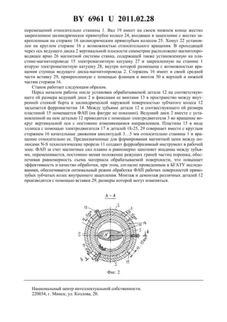 BY 6961 U 2011.02.28
4
перемещений относительно станины 1. Вал 19 имеет на своем нижнем конце жестко
закрепленное цилиндрическое прямозубое колесо 24, входящее в зацепление с жестко за-
крепленным на стержне 16 цилиндрическим прямозубым колесом 25. Хомут 22 установ-
лен на круглом стержне 16 с возможностью относительного вращения. В проходящей
через ось ведущего диска 2 вертикальной плоскости симметрии расположено магнитопро-
водящее ярмо 26 магнитной системы станка, содержащей также установленную на пла-
стине-магнитопроводе 15 электромагнитную катушку 27 и закрепленную на станине 1
вторую электромагнитную катушку 28, внутри которой размещена с возможностью вра-
щения ступица ведущего диска-магнитопровода 2. Стержень 16 имеет в своей средней
части вставку 29, прикрепленную с помощью фланцев и винтов 30 к верхней и нижней
частям стержня 16.
Станок работает следующим образом.
Перед началом работы после установки обрабатываемой детали 12 на соответствую-
щего ей размера ведущий диск 2 и фиксации ее винтами 13 в пространство между внут-
ренней стенкой борта и цилиндрической наружной поверхностью зубчатого колеса 12
засыпается ферромагнетик 14. Между зубьями детали 12 и соотвествующего ей размера
пластиной 15 помещается ФАП (на фигуре не показано). Ведущий диск 2 вместе с уста-
новленной на нем деталью 12 приводится с помощью электродвигателя 3 во вращение во-
круг вертикальной оси с постоянно изменяющимся направлением. Пластина 15 в виде
эллипса с помощью электродвигателя 17 и деталей 18-25, 29 совершает вместе с круглым
стержнем 16 качательные движения амплитудой 3…5 мм относительно станины 1 и вра-
щение относительно ее. Предназначенные для формирования магнитной цепи между по-
люсами N-S технологические прорези 11 создают ферроабразивный инструмент в рабочей
зоне. ФАП за счет магнитных сил плавно и равномерно заполняет впадины между зубья-
ми, перемешивается, постоянно меняя положение режущих граней частиц порошка, обес-
печивая равномерность съема материала обрабатываемой поверхности, что повышает
эффективность и качество обработки, при этом, согласно проведенным в БГАТУ исследо-
ваниям, обеспечивается оптимальный режим обработки ФАП рабочих поверхностей прямо-
зубых зубчатых колес внутреннего зацепления. Монтаж и демонтаж различных деталей 12
производится с помощью вставки 29, размеры которой могут изменяться.
Фиг. 2
Национальный центр интеллектуальной собственности.
220034, г. Минск, ул. Козлова, 20.
 