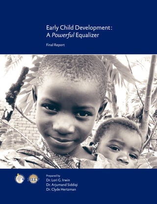 Early Childhood Development : A Powerful Equalizer   




                                                  Early Child Development :
                                                  A Powerful Equalizer
                                                  Final Report




                            Glob a l

                                                  Prepared by
                                       K
                                        no
    fo




                                           wl
r E a rly C h i




                                           edge




                  D
                                                  Dr. Lori G. Irwin
       ld




                      eve
                            lop me nt

                                                  Dr. Arjumand Siddiqi
                                                  Dr. Clyde Hertzman
 