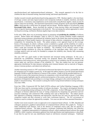 specification-based and implementation-based techniques.          This research appeared to be the first to
combine the idea of structural testing, functional testing, and formal specifications.

Another research towards specification-based testing appeared in 1990. Boolean algebra is the most basic
of all logic systems and many logical analysis tools incorporate methods to simplify, transform, and check
specifications. Consistency and completeness can be analyzed by using Boolean algebra, which can also be
used as a basis for test design. The functional requirements of many programs can be specified by decision
tables, which provide a useful basis for program and test design. Boolean algebra is trivialized by using
Karnaugh-Veitch charts. Beizer described the method of using decision tables and Karnaugh-Veitch
charts to specify functional requirements in his book [2]. This was among the earliest approaches to select
test based on existing, well-known Boolean algebra logic in test data selection.

In the early 1990s, there was an increasing interest in estimating and predicting the reliability of software
systems. Before Jalote and colleagues’ study in 1994 [11], many existing reliability models employed
functional testing techniques and predicted the reliability based on the failure data observed during testing.
The application of these models requires a fair amount of data collection, computation, and expertise and
computation for interpreting the results. The authors propose a new approach based on the coverage
history of the program, by which a software system is modeled as a graph, and the reliability of a node is
assumed to be a function of the number of times it gets executed during testing-the larger the number of
times a node gets executed, the higher its reliability. The reliability of the software system is then
computed through simulation by using the reliabilities of the individual nodes. With such a model,
coverage analysis tools can easily be extended to compute the reliability also, thereby fully automating
reliability estimation.

The year 1997 saw good results in both functional and structural testing techniques. In this year a
framework for probabilistic functional testing was proposed. Bernot and colleagues introduce the
formulation of the testing activity, which guarantees a certain level of confidence into the correctness of the
system under test, and gives estimate of the reliability [1]. They also explain how one can generate
appropriate distributions for data domains including most common domains such as intervals of integers,
unions, Cartesian products, and inductively defined sets.

Another interesting research in 1997 used formal architectural description for rigorous, automatable method
for integration test of complex systems [4]. In this paper the authors propose to use the formal specification
language CHAM to model the behavior of interest of the systems. Graph of all the possible behaviors of
the system in terms of the interactions between its components is derived and further reduced. A suitable
set of reduced graphs highlights specific architectural properties of the system, and can be used for the
generation of integration tests according to a coverage strategy, analogous to the control and data flow
graphs in structural testing. This research is among the trend of using formal methods in testing techniques
since later 1980s.

From late 1990s, Commercial Off The Shelf (COTS) software and Unified Modeling Language (UML)
UML have been used by increasing number of software developers. This trend in development therefore
calls the corresponding testing techniques for the UML components. In their 2000 paper [7], Hartmann and
colleagues at Siemens addressed the issue of testing components by integrating test generation and test
execution technology with commercial UML modeling tools such as Rational Rose. The authors present
their approach to modeling components and interactions, describe how test cases are derived from these
component models and then executed to verify their conformant behavior. The T environment of
                                                                                     nT
Siemens is used to evaluate the approach by examples. Test cases are derived from annotated Statecharts.

Another most recent research is also an approach to test component-based software. In 2001, Beydeda and
colleagues proposed a graphical representation of component-based software flow graph [3]. Testing is
made complicated with features, such as the absence of component source code, that are specific to
component-based software. The paper proposes a technique combining both black-box and white-box
strategies. A graphical representation of component software, called component-based software flow graph
(CBSFG), which visualizes information gathered from both specification and implementation, is described.
It can then be used for test case identification based on well-known structural techniques. Traditional



                                                                                                             8
 