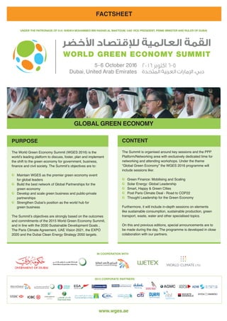 www.wges.ae
٢٠١٦ ‫ﺍﻛﺘﻮﺑﺮ‬ ٦-٥
FACTSHEET
UNDER THE PATRONAGE OF H.H. SHEIKH MOHAMMED BIN RASHID AL MAKTOUM, UAE VICE PRESIDENT, PRIME MINISTER AND RULER OF DUBAI
GLOBAL GREEN ECONOMY
IN COOPERATION WITH
PURPOSE
The World Green Economy Summit (WGES 2016) is the
world’s leading platform to discuss, foster, plan and implement
the shift to the green economy for government, business,
finance and civil society. The Summit’s objectives are to:
Maintain WGES as the premier green economy event
for global leaders
Build the best network of Global Partnerships for the
green economy
Develop and scale green business and public-private
partnerships
Strengthen Dubai’s position as the world hub for
green business
The Summit’s objectives are strongly based on the outcomes
and commitments of the 2015 World Green Economy Summit,
and in line with the 2030 Sustainable Development Goals ,
The Paris Climate Agreement, UAE Vision 2021, the EXPO
2020 and the Dubai Clean Energy Strategy 2050 targets.
CONTENT
The Summit is organised around key sessions and the PPP
Platform/Networking area with exclusively dedicated time for
networking and attending workshops. Under the theme 	
“Global Green Economy” the WGES 2016 programme will
include sessions like:
Green Finance: Mobilising and Scaling
Solar Energy: Global Leadership
Smart, Happy & Green Cities
Post Paris Climate Deal - Road to COP22
Thought Leadership for the Green Economy
Furthermore, it will include in-depth sessions on elements
like sustainable consumption, sustainable production, green
transport, waste, water and other specialised topics.
On this and previous editions, special announcements are to
be made during the day. The programme is developed in close
colaboration with our partners.
2015 CORPORATE PARTNERS
H o l d i n g
 