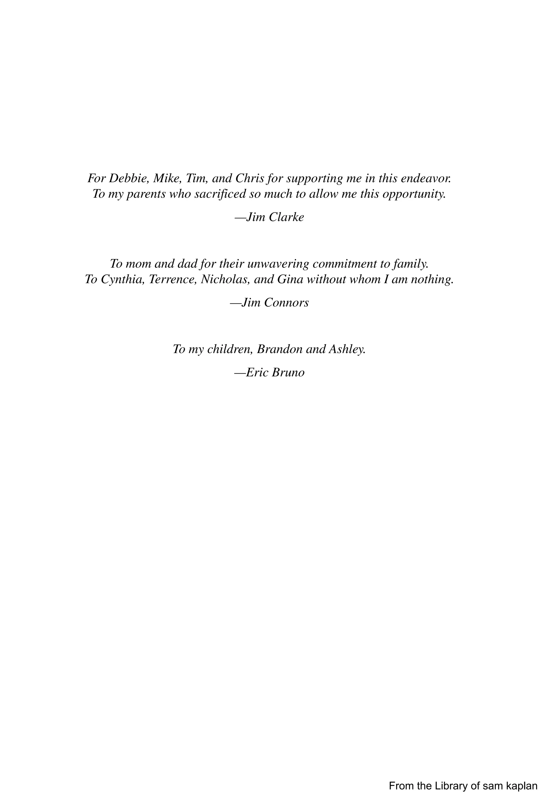 For Debbie, Mike, Tim, and Chris for supporting me in this endeavor.
To my parents who sacrificed so much to allow me this opportunity.
—Jim Clarke
To mom and dad for their unwavering commitment to family.
To Cynthia, Terrence, Nicholas, and Gina without whom I am nothing.
—Jim Connors
To my children, Brandon and Ashley.
—Eric Bruno
From the Library of sam kaplan
 