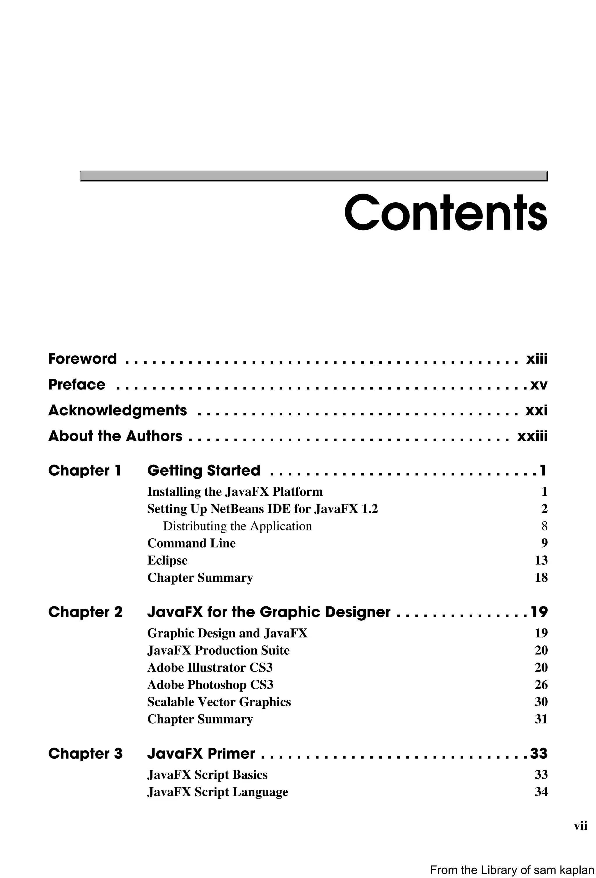vii
Contents
Foreword . . . . . . . . . . . . . . . . . . . . . . . . . . . . . . . . . . . . . . . . . . . . xiii
Preface . . . . . . . . . . . . . . . . . . . . . . . . . . . . . . . . . . . . . . . . . . . . . . xv
Acknowledgments . . . . . . . . . . . . . . . . . . . . . . . . . . . . . . . . . . . . xxi
About the Authors . . . . . . . . . . . . . . . . . . . . . . . . . . . . . . . . . . . . xxiii
Chapter 1 Getting Started . . . . . . . . . . . . . . . . . . . . . . . . . . . . . . 1
Installing the JavaFX Platform 1
Setting Up NetBeans IDE for JavaFX 1.2 2
Distributing the Application 8
Command Line 9
Eclipse 13
Chapter Summary 18
Chapter 2 JavaFX for the Graphic Designer . . . . . . . . . . . . . . . 19
Graphic Design and JavaFX 19
JavaFX Production Suite 20
Adobe Illustrator CS3 20
Adobe Photoshop CS3 26
Scalable Vector Graphics 30
Chapter Summary 31
Chapter 3 JavaFX Primer . . . . . . . . . . . . . . . . . . . . . . . . . . . . . . 33
JavaFX Script Basics 33
JavaFX Script Language 34
From the Library of sam kaplan
 