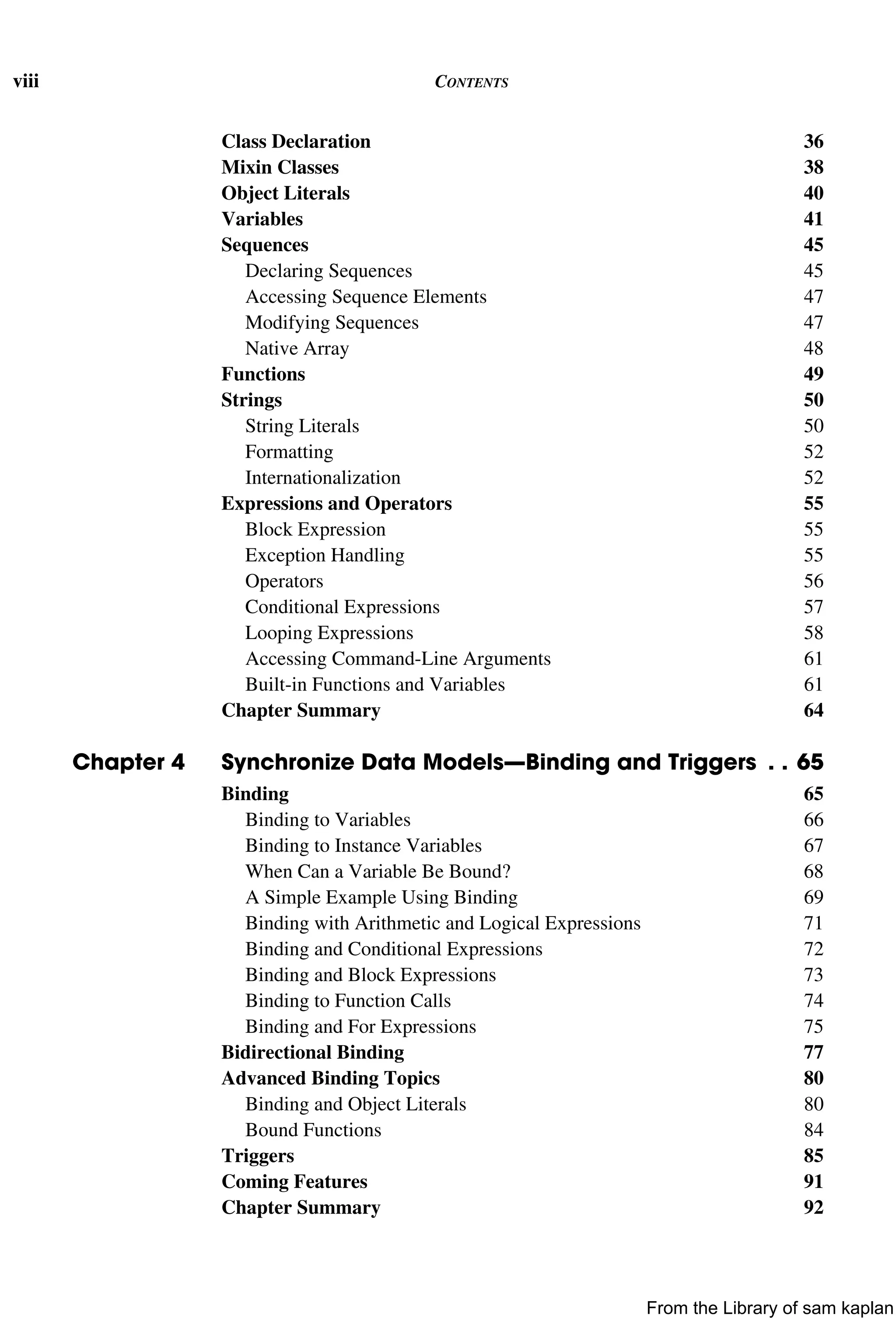 viii CONTENTS
Class Declaration 36
Mixin Classes 38
Object Literals 40
Variables 41
Sequences 45
Declaring Sequences 45
Accessing Sequence Elements 47
Modifying Sequences 47
Native Array 48
Functions 49
Strings 50
String Literals 50
Formatting 52
Internationalization 52
Expressions and Operators 55
Block Expression 55
Exception Handling 55
Operators 56
Conditional Expressions 57
Looping Expressions 58
Accessing Command-Line Arguments 61
Built-in Functions and Variables 61
Chapter Summary 64
Chapter 4 Synchronize Data Models—Binding and Triggers . . 65
Binding 65
Binding to Variables 66
Binding to Instance Variables 67
When Can a Variable Be Bound? 68
A Simple Example Using Binding 69
Binding with Arithmetic and Logical Expressions 71
Binding and Conditional Expressions 72
Binding and Block Expressions 73
Binding to Function Calls 74
Binding and For Expressions 75
Bidirectional Binding 77
Advanced Binding Topics 80
Binding and Object Literals 80
Bound Functions 84
Triggers 85
Coming Features 91
Chapter Summary 92
From the Library of sam kaplan
 