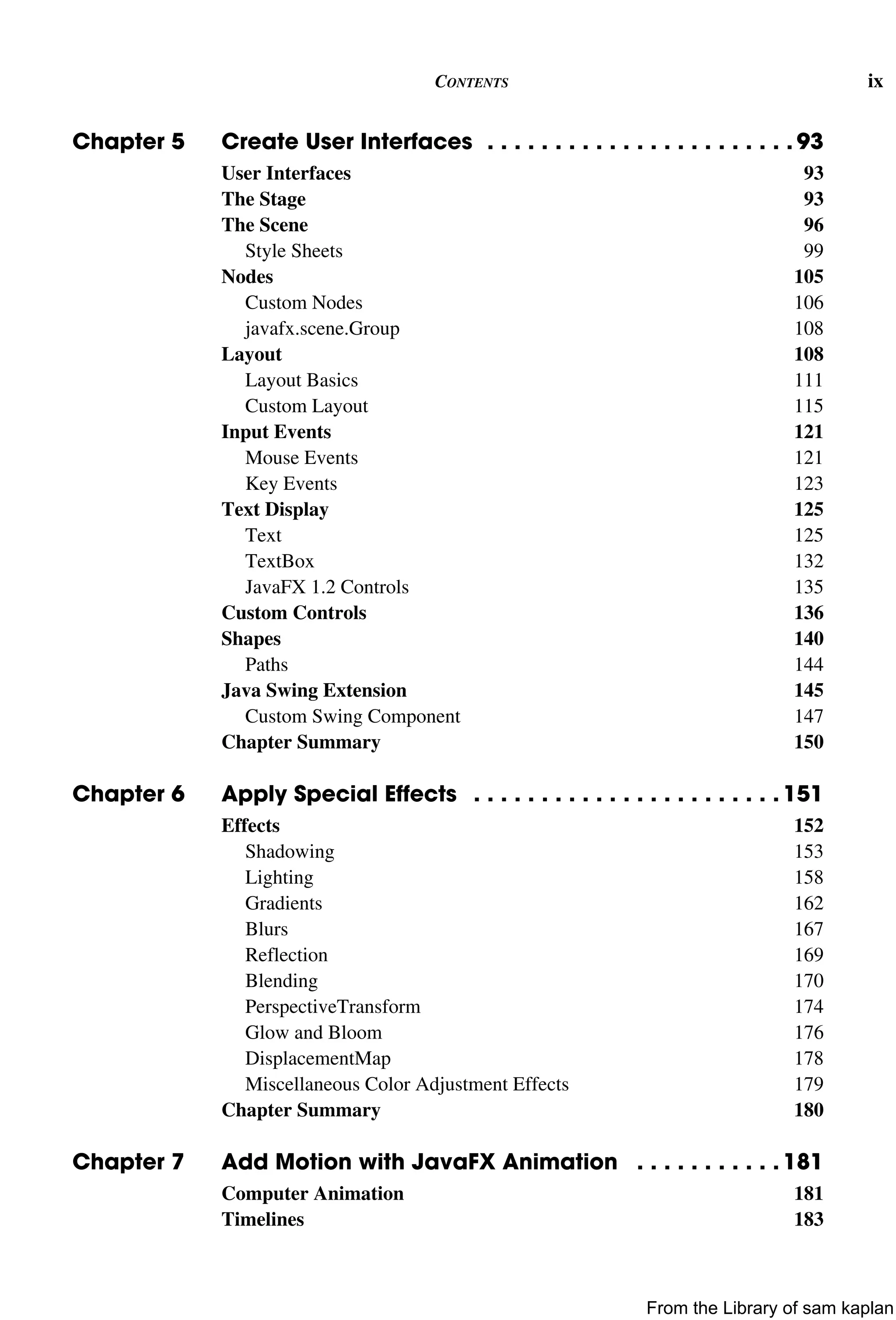 CONTENTS ix
Chapter 5 Create User Interfaces . . . . . . . . . . . . . . . . . . . . . . . 93
User Interfaces 93
The Stage 93
The Scene 96
Style Sheets 99
Nodes 105
Custom Nodes 106
javafx.scene.Group 108
Layout 108
Layout Basics 111
Custom Layout 115
Input Events 121
Mouse Events 121
Key Events 123
Text Display 125
Text 125
TextBox 132
JavaFX 1.2 Controls 135
Custom Controls 136
Shapes 140
Paths 144
Java Swing Extension 145
Custom Swing Component 147
Chapter Summary 150
Chapter 6 Apply Special Effects . . . . . . . . . . . . . . . . . . . . . . . 151
Effects 152
Shadowing 153
Lighting 158
Gradients 162
Blurs 167
Reflection 169
Blending 170
PerspectiveTransform 174
Glow and Bloom 176
DisplacementMap 178
Miscellaneous Color Adjustment Effects 179
Chapter Summary 180
Chapter 7 Add Motion with JavaFX Animation . . . . . . . . . . . 181
Computer Animation 181
Timelines 183
From the Library of sam kaplan
 