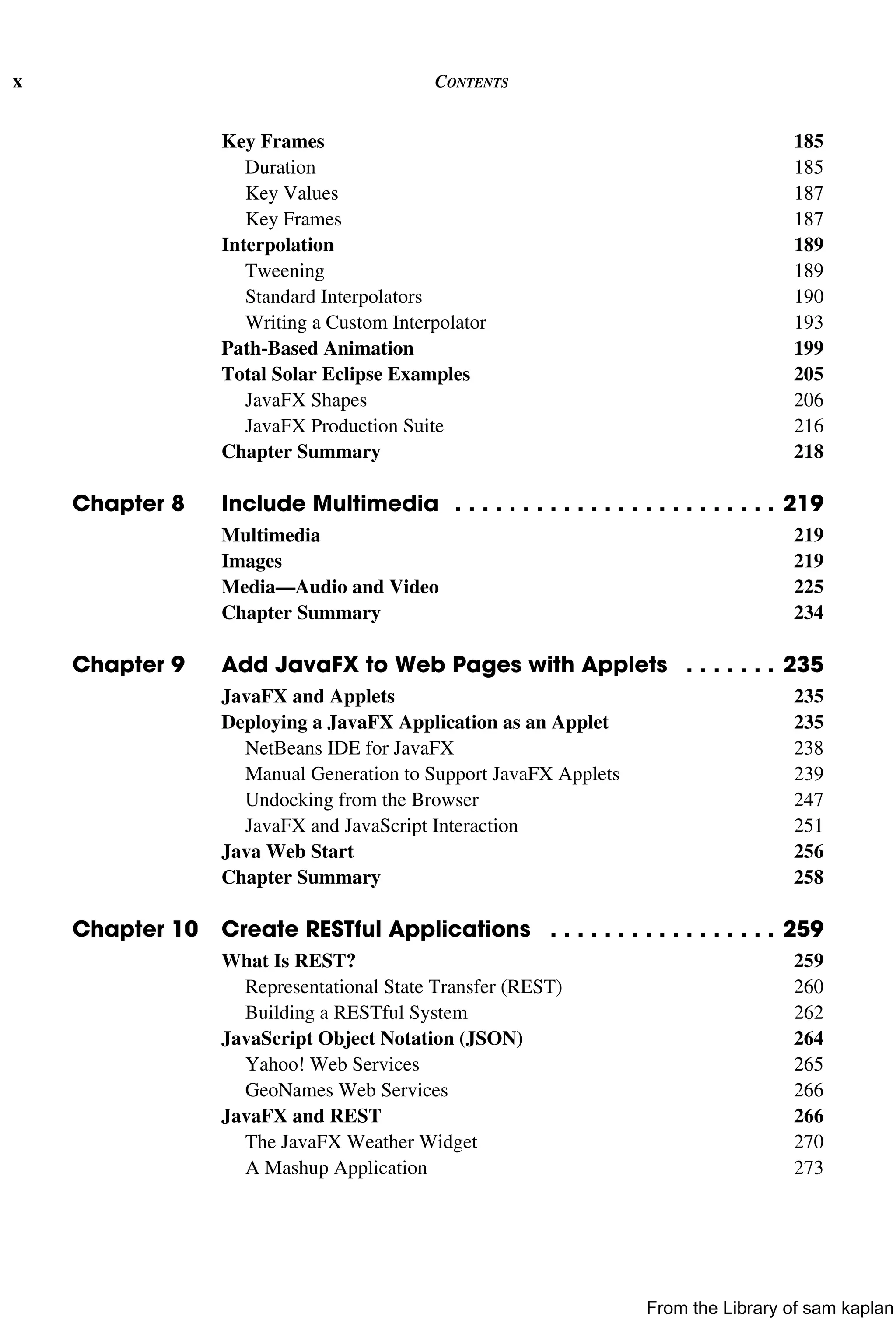 x CONTENTS
Key Frames 185
Duration 185
Key Values 187
Key Frames 187
Interpolation 189
Tweening 189
Standard Interpolators 190
Writing a Custom Interpolator 193
Path-Based Animation 199
Total Solar Eclipse Examples 205
JavaFX Shapes 206
JavaFX Production Suite 216
Chapter Summary 218
Chapter 8 Include Multimedia . . . . . . . . . . . . . . . . . . . . . . . . 219
Multimedia 219
Images 219
Media—Audio and Video 225
Chapter Summary 234
Chapter 9 Add JavaFX to Web Pages with Applets . . . . . . . 235
JavaFX and Applets 235
Deploying a JavaFX Application as an Applet 235
NetBeans IDE for JavaFX 238
Manual Generation to Support JavaFX Applets 239
Undocking from the Browser 247
JavaFX and JavaScript Interaction 251
Java Web Start 256
Chapter Summary 258
Chapter 10 Create RESTful Applications . . . . . . . . . . . . . . . . . 259
What Is REST? 259
Representational State Transfer (REST) 260
Building a RESTful System 262
JavaScript Object Notation (JSON) 264
Yahoo! Web Services 265
GeoNames Web Services 266
JavaFX and REST 266
The JavaFX Weather Widget 270
A Mashup Application 273
From the Library of sam kaplan
 