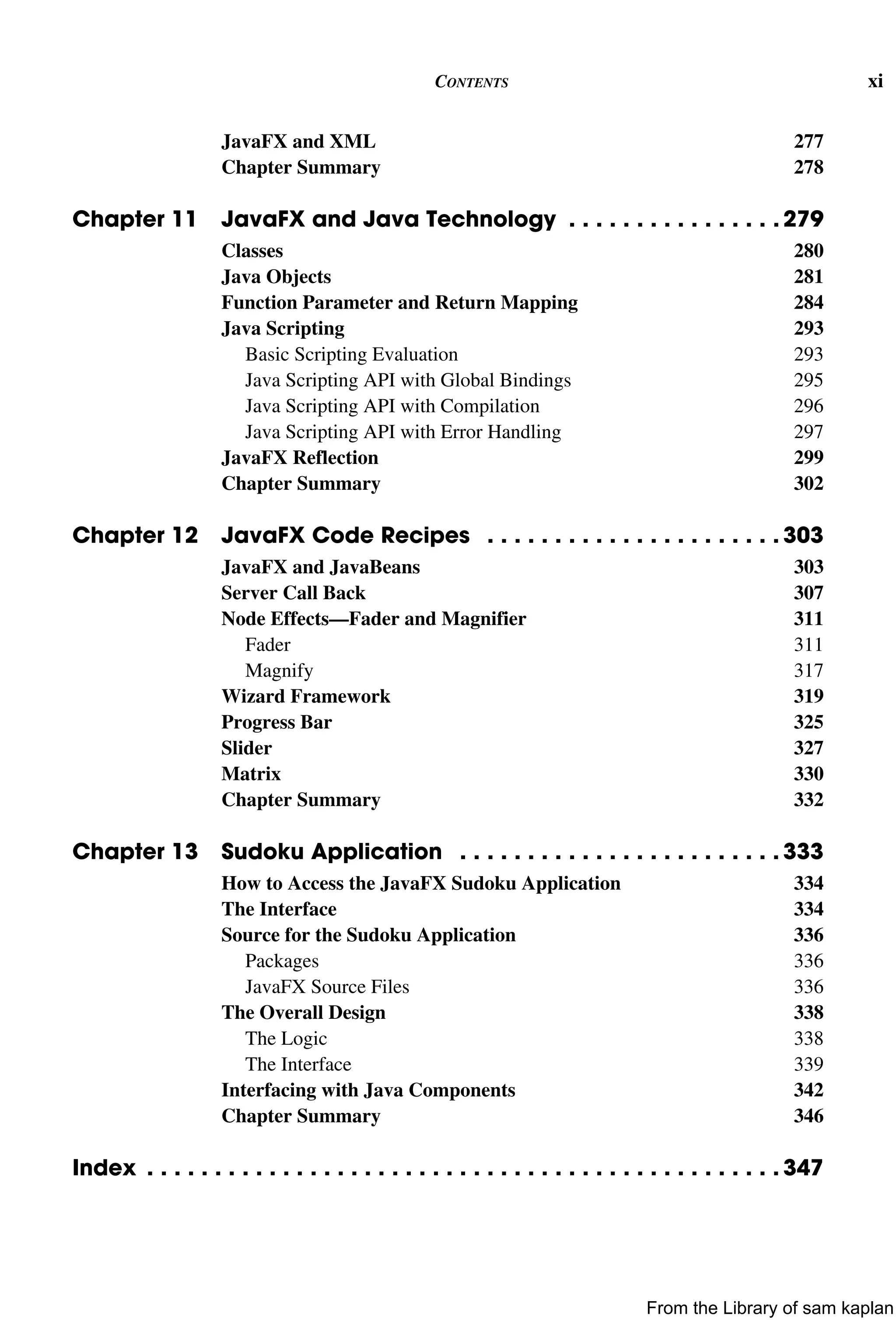 CONTENTS xi
JavaFX and XML 277
Chapter Summary 278
Chapter 11 JavaFX and Java Technology . . . . . . . . . . . . . . . . 279
Classes 280
Java Objects 281
Function Parameter and Return Mapping 284
Java Scripting 293
Basic Scripting Evaluation 293
Java Scripting API with Global Bindings 295
Java Scripting API with Compilation 296
Java Scripting API with Error Handling 297
JavaFX Reflection 299
Chapter Summary 302
Chapter 12 JavaFX Code Recipes . . . . . . . . . . . . . . . . . . . . . . 303
JavaFX and JavaBeans 303
Server Call Back 307
Node Effects—Fader and Magnifier 311
Fader 311
Magnify 317
Wizard Framework 319
Progress Bar 325
Slider 327
Matrix 330
Chapter Summary 332
Chapter 13 Sudoku Application . . . . . . . . . . . . . . . . . . . . . . . . 333
How to Access the JavaFX Sudoku Application 334
The Interface 334
Source for the Sudoku Application 336
Packages 336
JavaFX Source Files 336
The Overall Design 338
The Logic 338
The Interface 339
Interfacing with Java Components 342
Chapter Summary 346
Index . . . . . . . . . . . . . . . . . . . . . . . . . . . . . . . . . . . . . . . . . . . . . . . 347
From the Library of sam kaplan
 