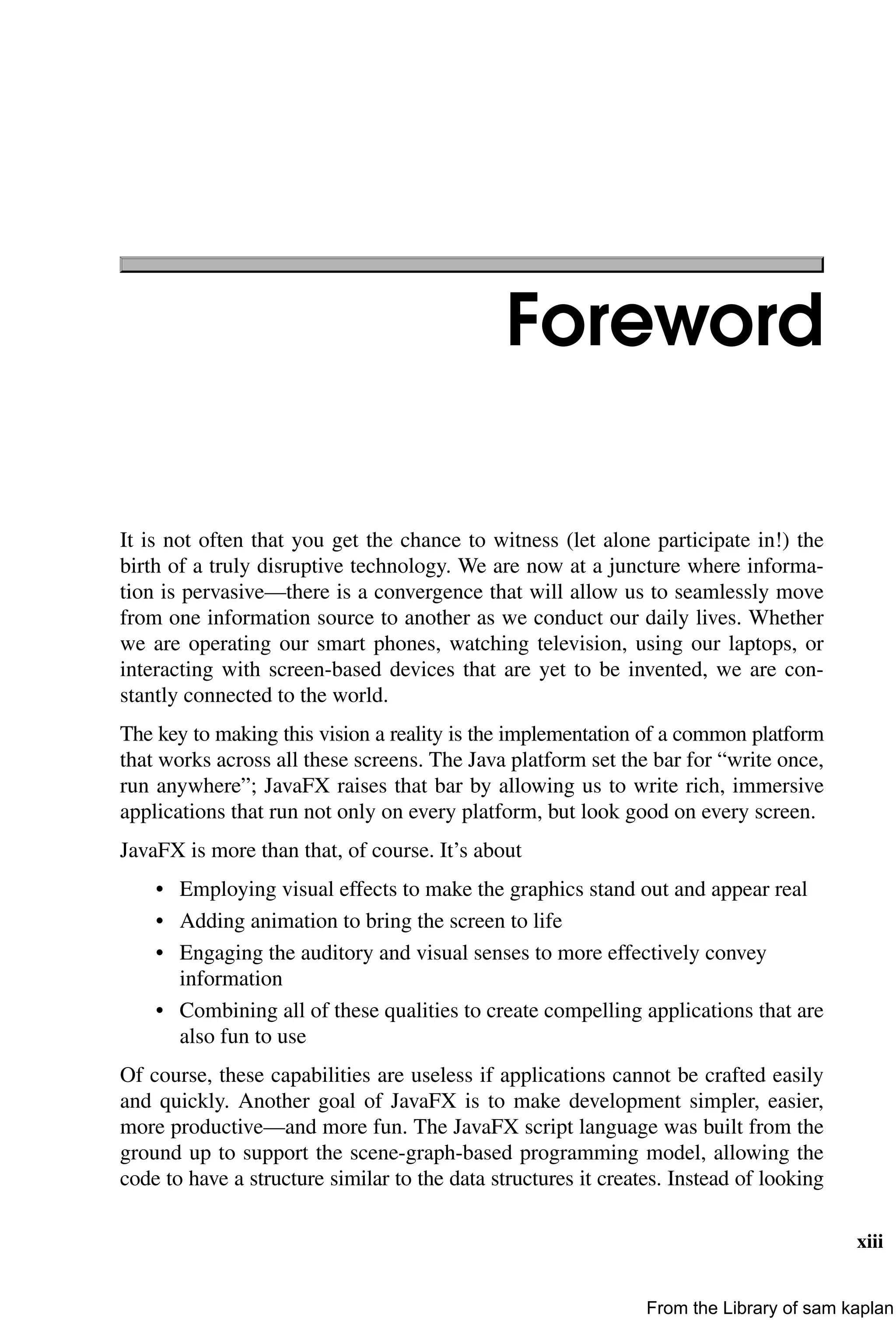 xiii
Foreword
It is not often that you get the chance to witness (let alone participate in!) the
birth of a truly disruptive technology. We are now at a juncture where informa-
tion is pervasive—there is a convergence that will allow us to seamlessly move
from one information source to another as we conduct our daily lives. Whether
we are operating our smart phones, watching television, using our laptops, or
interacting with screen-based devices that are yet to be invented, we are con-
stantly connected to the world.
The key to making this vision a reality is the implementation of a common platform
that works across all these screens. The Java platform set the bar for “write once,
run anywhere”; JavaFX raises that bar by allowing us to write rich, immersive
applications that run not only on every platform, but look good on every screen.
JavaFX is more than that, of course. It’s about
• Employing visual effects to make the graphics stand out and appear real
• Adding animation to bring the screen to life
• Engaging the auditory and visual senses to more effectively convey
information
• Combining all of these qualities to create compelling applications that are
also fun to use
Of course, these capabilities are useless if applications cannot be crafted easily
and quickly. Another goal of JavaFX is to make development simpler, easier,
more productive—and more fun. The JavaFX script language was built from the
ground up to support the scene-graph-based programming model, allowing the
code to have a structure similar to the data structures it creates. Instead of looking
From the Library of sam kaplan
 
