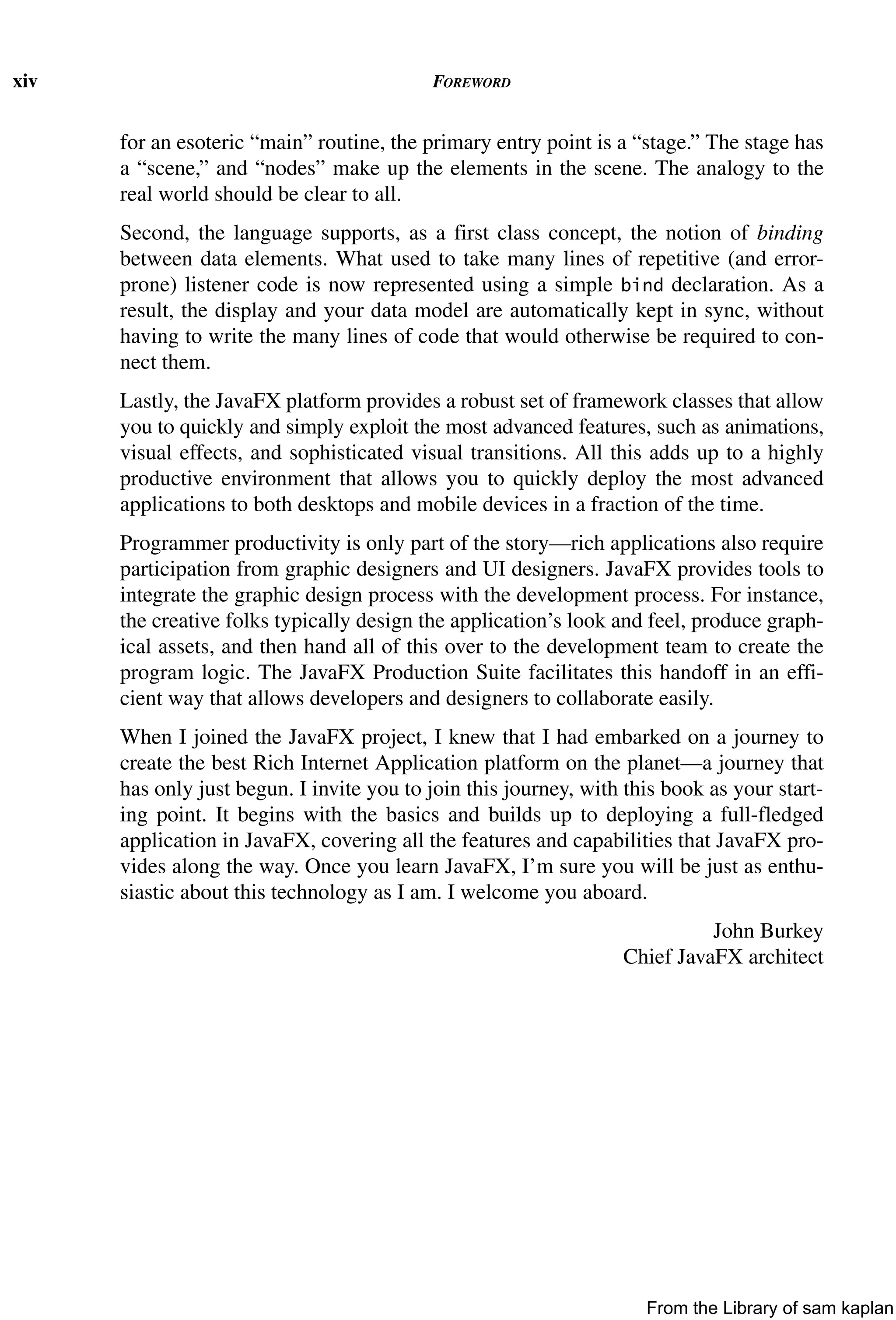 xiv FOREWORD
for an esoteric “main” routine, the primary entry point is a “stage.” The stage has
a “scene,” and “nodes” make up the elements in the scene. The analogy to the
real world should be clear to all.
Second, the language supports, as a first class concept, the notion of binding
between data elements. What used to take many lines of repetitive (and error-
prone) listener code is now represented using a simple bind declaration. As a
result, the display and your data model are automatically kept in sync, without
having to write the many lines of code that would otherwise be required to con-
nect them.
Lastly, the JavaFX platform provides a robust set of framework classes that allow
you to quickly and simply exploit the most advanced features, such as animations,
visual effects, and sophisticated visual transitions. All this adds up to a highly
productive environment that allows you to quickly deploy the most advanced
applications to both desktops and mobile devices in a fraction of the time.
Programmer productivity is only part of the story—rich applications also require
participation from graphic designers and UI designers. JavaFX provides tools to
integrate the graphic design process with the development process. For instance,
the creative folks typically design the application’s look and feel, produce graph-
ical assets, and then hand all of this over to the development team to create the
program logic. The JavaFX Production Suite facilitates this handoff in an effi-
cient way that allows developers and designers to collaborate easily.
When I joined the JavaFX project, I knew that I had embarked on a journey to
create the best Rich Internet Application platform on the planet—a journey that
has only just begun. I invite you to join this journey, with this book as your start-
ing point. It begins with the basics and builds up to deploying a full-fledged
application in JavaFX, covering all the features and capabilities that JavaFX pro-
vides along the way. Once you learn JavaFX, I’m sure you will be just as enthu-
siastic about this technology as I am. I welcome you aboard.
John Burkey
Chief JavaFX architect
From the Library of sam kaplan
 