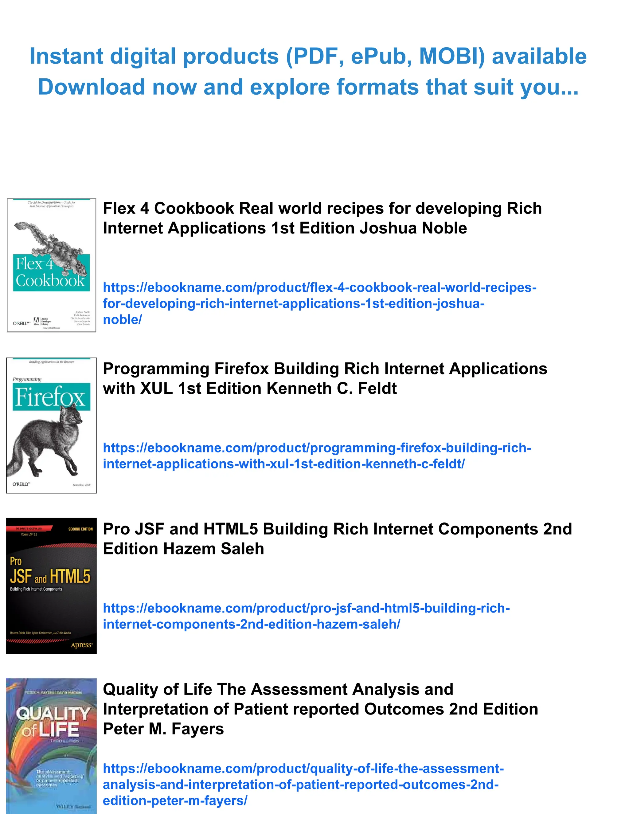 Instant digital products (PDF, ePub, MOBI) available
Download now and explore formats that suit you...
Flex 4 Cookbook Real world recipes for developing Rich
Internet Applications 1st Edition Joshua Noble
https://ebookname.com/product/flex-4-cookbook-real-world-recipes-
for-developing-rich-internet-applications-1st-edition-joshua-
noble/
Programming Firefox Building Rich Internet Applications
with XUL 1st Edition Kenneth C. Feldt
https://ebookname.com/product/programming-firefox-building-rich-
internet-applications-with-xul-1st-edition-kenneth-c-feldt/
Pro JSF and HTML5 Building Rich Internet Components 2nd
Edition Hazem Saleh
https://ebookname.com/product/pro-jsf-and-html5-building-rich-
internet-components-2nd-edition-hazem-saleh/
Quality of Life The Assessment Analysis and
Interpretation of Patient reported Outcomes 2nd Edition
Peter M. Fayers
https://ebookname.com/product/quality-of-life-the-assessment-
analysis-and-interpretation-of-patient-reported-outcomes-2nd-
edition-peter-m-fayers/
 