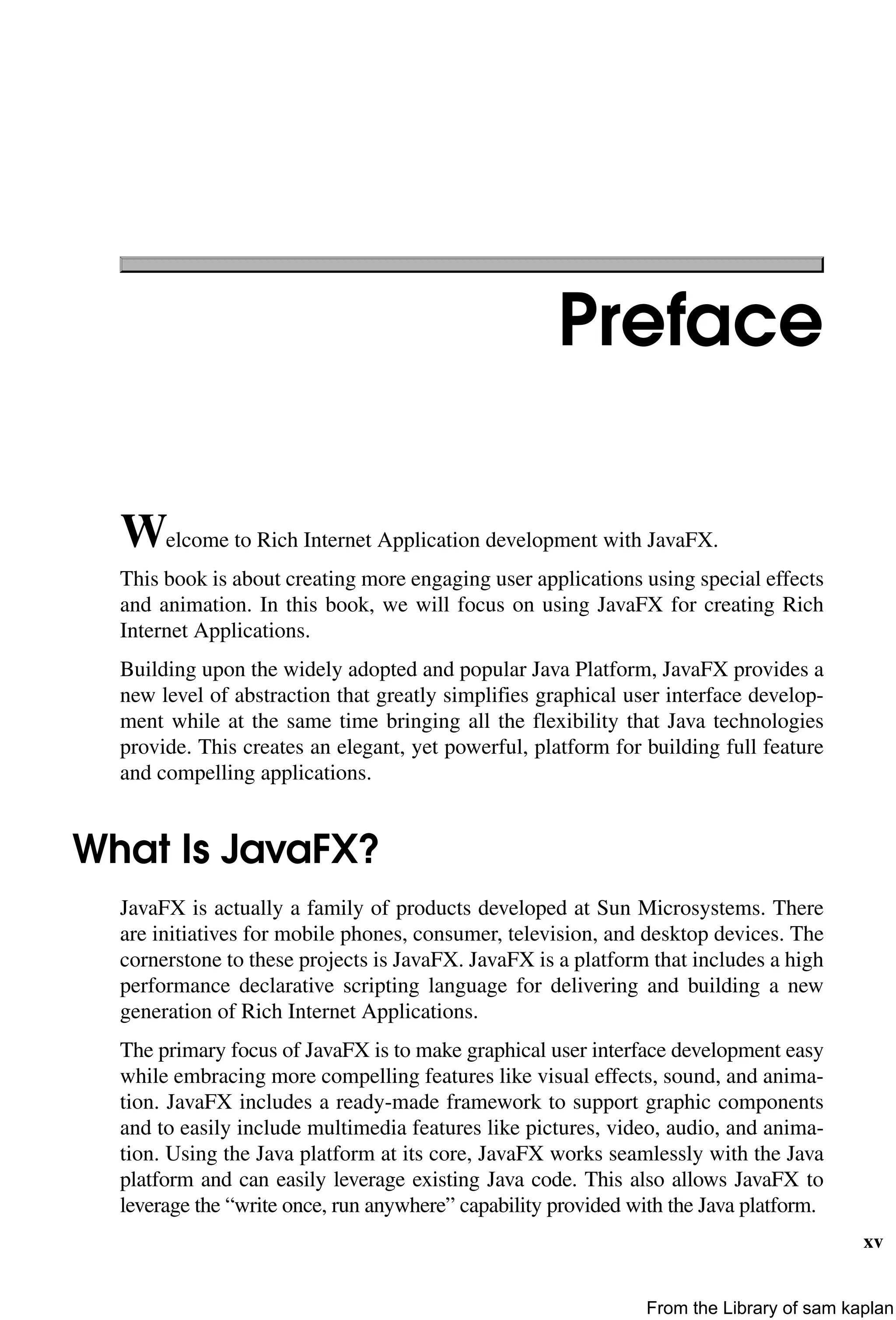 xv
Preface
Welcome to Rich Internet Application development with JavaFX.
This book is about creating more engaging user applications using special effects
and animation. In this book, we will focus on using JavaFX for creating Rich
Internet Applications.
Building upon the widely adopted and popular Java Platform, JavaFX provides a
new level of abstraction that greatly simplifies graphical user interface develop-
ment while at the same time bringing all the flexibility that Java technologies
provide. This creates an elegant, yet powerful, platform for building full feature
and compelling applications.
What Is JavaFX?
JavaFX is actually a family of products developed at Sun Microsystems. There
are initiatives for mobile phones, consumer, television, and desktop devices. The
cornerstone to these projects is JavaFX. JavaFX is a platform that includes a high
performance declarative scripting language for delivering and building a new
generation of Rich Internet Applications.
The primary focus of JavaFX is to make graphical user interface development easy
while embracing more compelling features like visual effects, sound, and anima-
tion. JavaFX includes a ready-made framework to support graphic components
and to easily include multimedia features like pictures, video, audio, and anima-
tion. Using the Java platform at its core, JavaFX works seamlessly with the Java
platform and can easily leverage existing Java code. This also allows JavaFX to
leverage the “write once, run anywhere” capability provided with the Java platform.
From the Library of sam kaplan
 