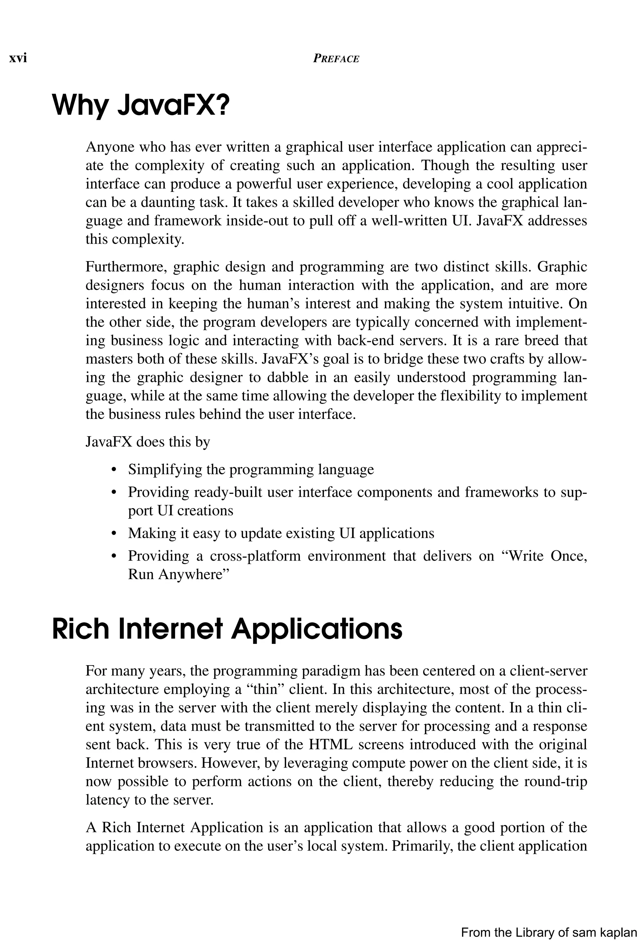 xvi PREFACE
Why JavaFX?
Anyone who has ever written a graphical user interface application can appreci-
ate the complexity of creating such an application. Though the resulting user
interface can produce a powerful user experience, developing a cool application
can be a daunting task. It takes a skilled developer who knows the graphical lan-
guage and framework inside-out to pull off a well-written UI. JavaFX addresses
this complexity.
Furthermore, graphic design and programming are two distinct skills. Graphic
designers focus on the human interaction with the application, and are more
interested in keeping the human’s interest and making the system intuitive. On
the other side, the program developers are typically concerned with implement-
ing business logic and interacting with back-end servers. It is a rare breed that
masters both of these skills. JavaFX’s goal is to bridge these two crafts by allow-
ing the graphic designer to dabble in an easily understood programming lan-
guage, while at the same time allowing the developer the flexibility to implement
the business rules behind the user interface.
JavaFX does this by
• Simplifying the programming language
• Providing ready-built user interface components and frameworks to sup-
port UI creations
• Making it easy to update existing UI applications
• Providing a cross-platform environment that delivers on “Write Once,
Run Anywhere”
Rich Internet Applications
For many years, the programming paradigm has been centered on a client-server
architecture employing a “thin” client. In this architecture, most of the process-
ing was in the server with the client merely displaying the content. In a thin cli-
ent system, data must be transmitted to the server for processing and a response
sent back. This is very true of the HTML screens introduced with the original
Internet browsers. However, by leveraging compute power on the client side, it is
now possible to perform actions on the client, thereby reducing the round-trip
latency to the server.
A Rich Internet Application is an application that allows a good portion of the
application to execute on the user’s local system. Primarily, the client application
From the Library of sam kaplan
 