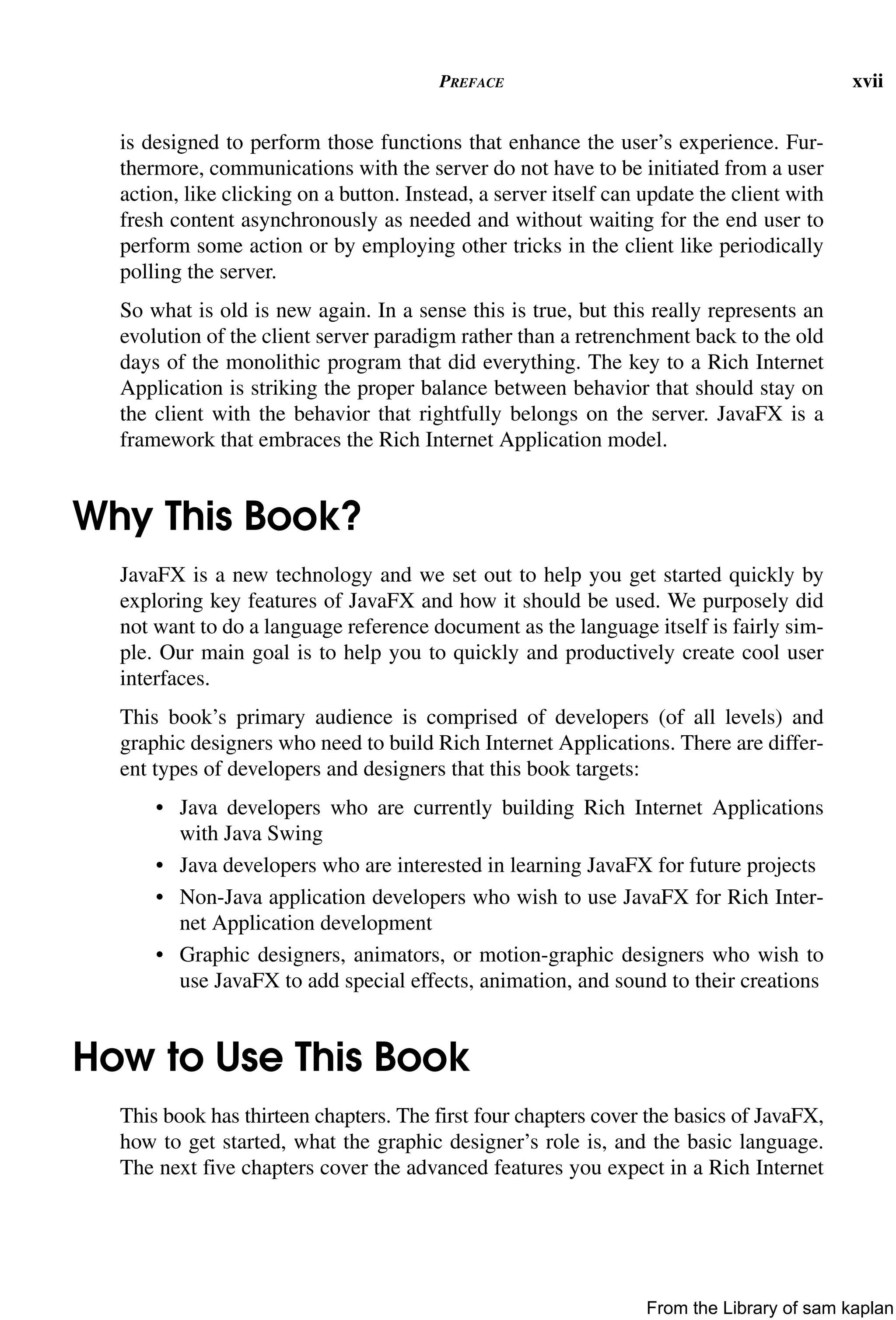 PREFACE xvii
is designed to perform those functions that enhance the user’s experience. Fur-
thermore, communications with the server do not have to be initiated from a user
action, like clicking on a button. Instead, a server itself can update the client with
fresh content asynchronously as needed and without waiting for the end user to
perform some action or by employing other tricks in the client like periodically
polling the server.
So what is old is new again. In a sense this is true, but this really represents an
evolution of the client server paradigm rather than a retrenchment back to the old
days of the monolithic program that did everything. The key to a Rich Internet
Application is striking the proper balance between behavior that should stay on
the client with the behavior that rightfully belongs on the server. JavaFX is a
framework that embraces the Rich Internet Application model.
Why This Book?
JavaFX is a new technology and we set out to help you get started quickly by
exploring key features of JavaFX and how it should be used. We purposely did
not want to do a language reference document as the language itself is fairly sim-
ple. Our main goal is to help you to quickly and productively create cool user
interfaces.
This book’s primary audience is comprised of developers (of all levels) and
graphic designers who need to build Rich Internet Applications. There are differ-
ent types of developers and designers that this book targets:
• Java developers who are currently building Rich Internet Applications
with Java Swing
• Java developers who are interested in learning JavaFX for future projects
• Non-Java application developers who wish to use JavaFX for Rich Inter-
net Application development
• Graphic designers, animators, or motion-graphic designers who wish to
use JavaFX to add special effects, animation, and sound to their creations
How to Use This Book
This book has thirteen chapters. The first four chapters cover the basics of JavaFX,
how to get started, what the graphic designer’s role is, and the basic language.
The next five chapters cover the advanced features you expect in a Rich Internet
From the Library of sam kaplan
 