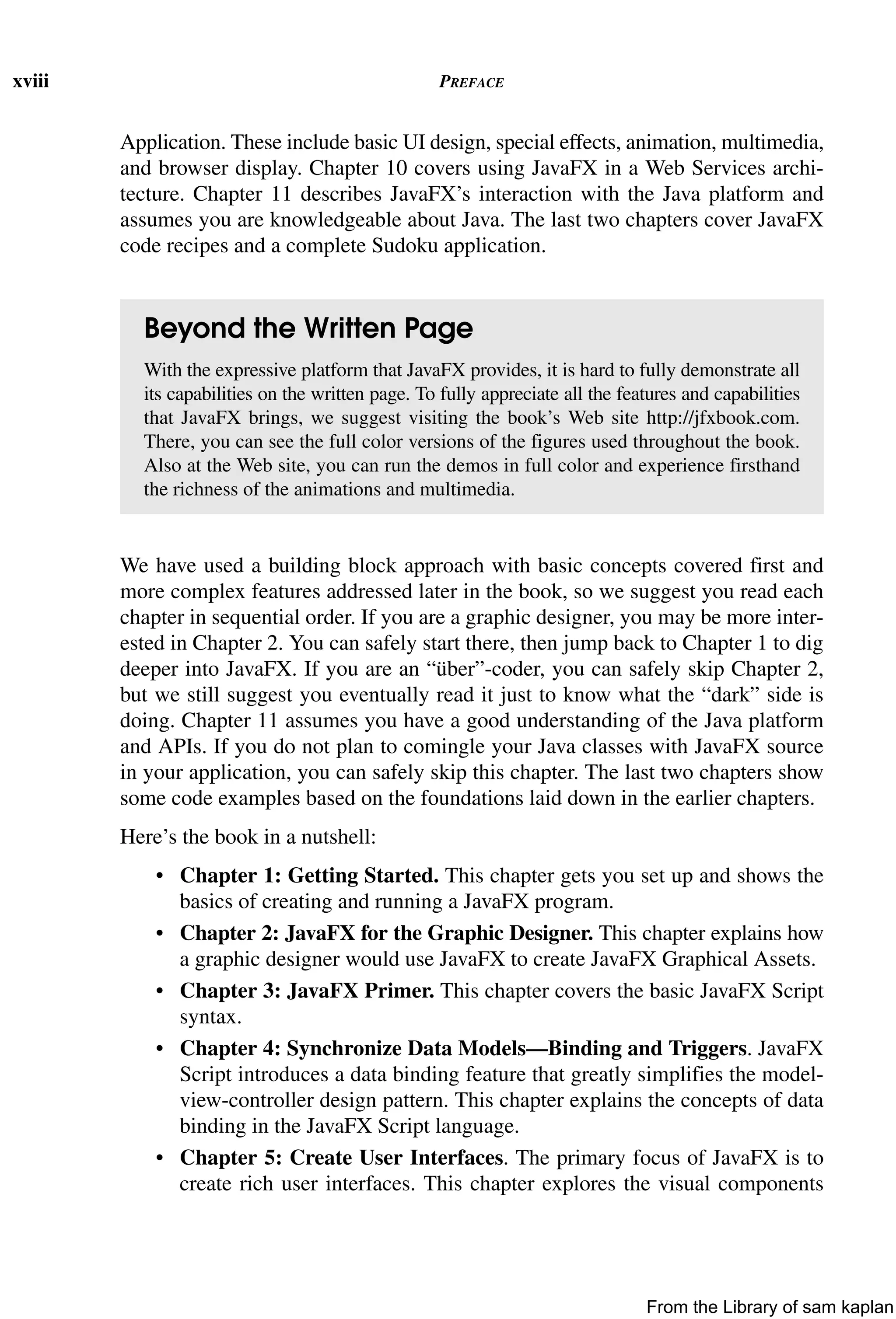 xviii PREFACE
Application. These include basic UI design, special effects, animation, multimedia,
and browser display. Chapter 10 covers using JavaFX in a Web Services archi-
tecture. Chapter 11 describes JavaFX’s interaction with the Java platform and
assumes you are knowledgeable about Java. The last two chapters cover JavaFX
code recipes and a complete Sudoku application.
We have used a building block approach with basic concepts covered first and
more complex features addressed later in the book, so we suggest you read each
chapter in sequential order. If you are a graphic designer, you may be more inter-
ested in Chapter 2. You can safely start there, then jump back to Chapter 1 to dig
deeper into JavaFX. If you are an “über”-coder, you can safely skip Chapter 2,
but we still suggest you eventually read it just to know what the “dark” side is
doing. Chapter 11 assumes you have a good understanding of the Java platform
and APIs. If you do not plan to comingle your Java classes with JavaFX source
in your application, you can safely skip this chapter. The last two chapters show
some code examples based on the foundations laid down in the earlier chapters.
Here’s the book in a nutshell:
• Chapter 1: Getting Started. This chapter gets you set up and shows the
basics of creating and running a JavaFX program.
• Chapter 2: JavaFX for the Graphic Designer. This chapter explains how
a graphic designer would use JavaFX to create JavaFX Graphical Assets.
• Chapter 3: JavaFX Primer. This chapter covers the basic JavaFX Script
syntax.
• Chapter 4: Synchronize Data Models—Binding and Triggers. JavaFX
Script introduces a data binding feature that greatly simplifies the model-
view-controller design pattern. This chapter explains the concepts of data
binding in the JavaFX Script language.
• Chapter 5: Create User Interfaces. The primary focus of JavaFX is to
create rich user interfaces. This chapter explores the visual components
Beyond the Written Page
With the expressive platform that JavaFX provides, it is hard to fully demonstrate all
its capabilities on the written page. To fully appreciate all the features and capabilities
that JavaFX brings, we suggest visiting the book’s Web site http://jfxbook.com.
There, you can see the full color versions of the figures used throughout the book.
Also at the Web site, you can run the demos in full color and experience firsthand
the richness of the animations and multimedia.
From the Library of sam kaplan
 