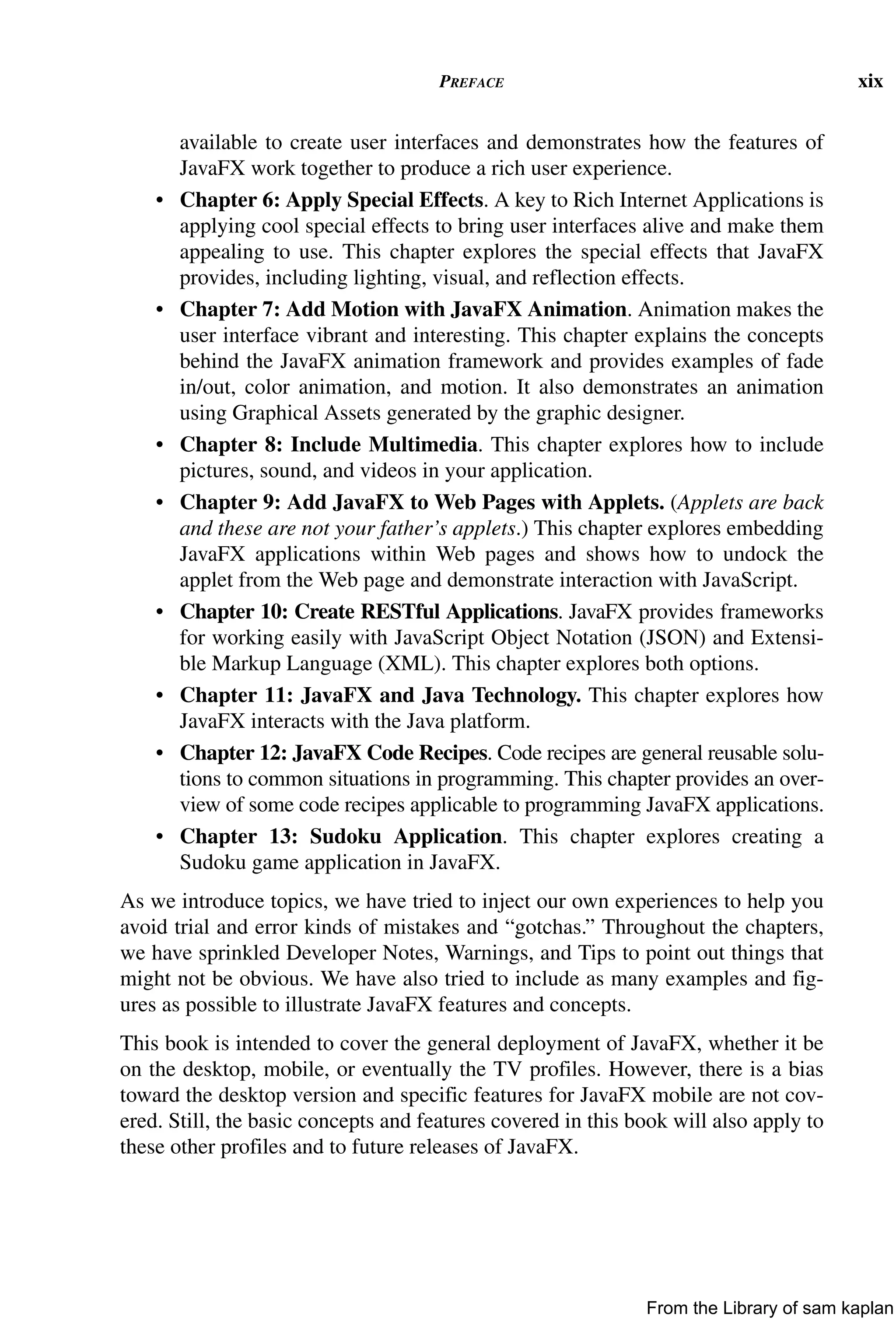 PREFACE xix
available to create user interfaces and demonstrates how the features of
JavaFX work together to produce a rich user experience.
• Chapter 6: Apply Special Effects. A key to Rich Internet Applications is
applying cool special effects to bring user interfaces alive and make them
appealing to use. This chapter explores the special effects that JavaFX
provides, including lighting, visual, and reflection effects.
• Chapter 7: Add Motion with JavaFX Animation. Animation makes the
user interface vibrant and interesting. This chapter explains the concepts
behind the JavaFX animation framework and provides examples of fade
in/out, color animation, and motion. It also demonstrates an animation
using Graphical Assets generated by the graphic designer.
• Chapter 8: Include Multimedia. This chapter explores how to include
pictures, sound, and videos in your application.
• Chapter 9: Add JavaFX to Web Pages with Applets. (Applets are back
and these are not your father’s applets.) This chapter explores embedding
JavaFX applications within Web pages and shows how to undock the
applet from the Web page and demonstrate interaction with JavaScript.
• Chapter 10: Create RESTful Applications. JavaFX provides frameworks
for working easily with JavaScript Object Notation (JSON) and Extensi-
ble Markup Language (XML). This chapter explores both options.
• Chapter 11: JavaFX and Java Technology. This chapter explores how
JavaFX interacts with the Java platform.
• Chapter 12: JavaFX Code Recipes. Code recipes are general reusable solu-
tions to common situations in programming. This chapter provides an over-
view of some code recipes applicable to programming JavaFX applications.
• Chapter 13: Sudoku Application. This chapter explores creating a
Sudoku game application in JavaFX.
As we introduce topics, we have tried to inject our own experiences to help you
avoid trial and error kinds of mistakes and “gotchas.” Throughout the chapters,
we have sprinkled Developer Notes, Warnings, and Tips to point out things that
might not be obvious. We have also tried to include as many examples and fig-
ures as possible to illustrate JavaFX features and concepts.
This book is intended to cover the general deployment of JavaFX, whether it be
on the desktop, mobile, or eventually the TV profiles. However, there is a bias
toward the desktop version and specific features for JavaFX mobile are not cov-
ered. Still, the basic concepts and features covered in this book will also apply to
these other profiles and to future releases of JavaFX.
From the Library of sam kaplan
 